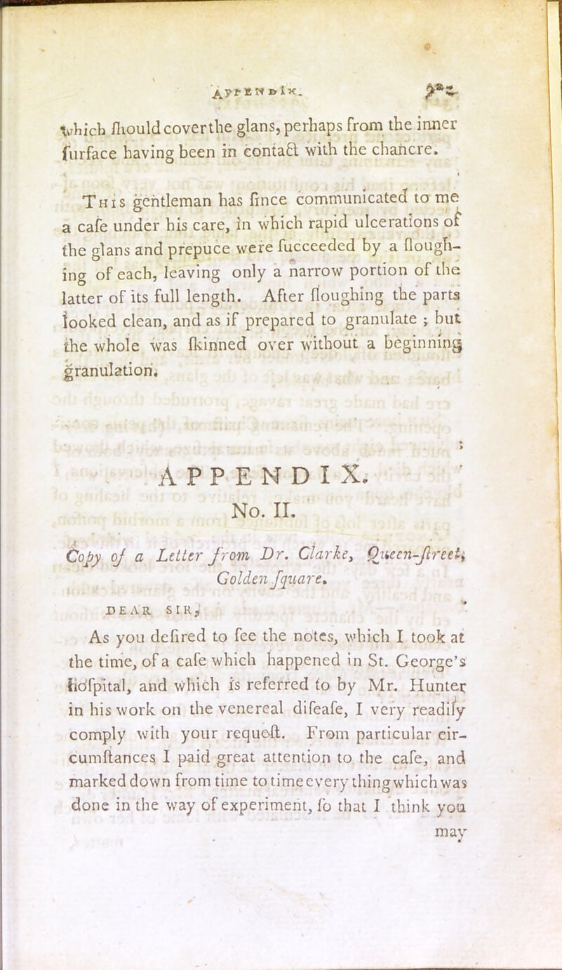 vhich fhould cover the glans, perhaps from the inner furface having been in eontacl. with the chancre. This gentleman has fince communicated to me a cafe under his care, in which rapid ulcerations of the glans and prepuce were fucceeded by a flough- ing of each, leaving only a narrow portion of the latter of its full length. After Houghing the parts looked clean, and as if prepared to granulate ; but the whole was Ikinned over without a beginning granulation. APPENDI X. No. II. Copy of a Letter from Dr. Clarke, Qaecn-Jlrceii Golden fquare, DEAR SIR,' As you defired to fee the notes, which I took at the time, of a cafe which happened i n St. George's lidfpital, and which is referred to by Mr. Hunter in his work on the venereal difeafe, I very readily comply with your requoft. From particular cir- cumftances I paid great attention to the cafe, and marked down from time to time every thing which was done in the way of experiment, lb that I think you may