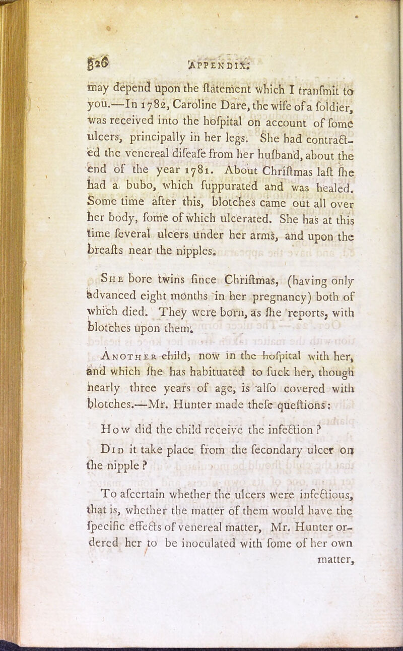 \ £26 'appendix; may depend upon the ftaterrient which I tranfmit to you.—In 1782, Caroline Dare, the wife of a foldier, was received into the hofpital oh account of fome ulcers, principally in her legs. She had contract- ed the venereal difeafe from her hufband, about the tend of the year 1781. About Chriftmas laft fhe had a bubo, which fuppurated and was healed. Some time after this, blotches came out all over tier body, fome of which ulcerated. She has at this time feverat ulcers under heir arms, and upon the bireafts near the nipples. She bore twins fince Chriftmas, (having only advanced eight months in her pregnancy) both of which died. They were born, as me reports, with blotches upon them: Another child, now in the hofpital with her, and which me has habituated to fuck her, though nearly three years of age, is alfo covered with blotches.—Mr. Hunter made thefe queftions: How did the child receive the infection ? D1 d it take place from the fecondary ulcer on the nipple ? To afcertain whether the ulcers were infectious, that is, whether the matter of them would have the fpecific effe&s of venereal matter, Mr. Hunter or- dered her to be inoculated with fome of her own matter,
