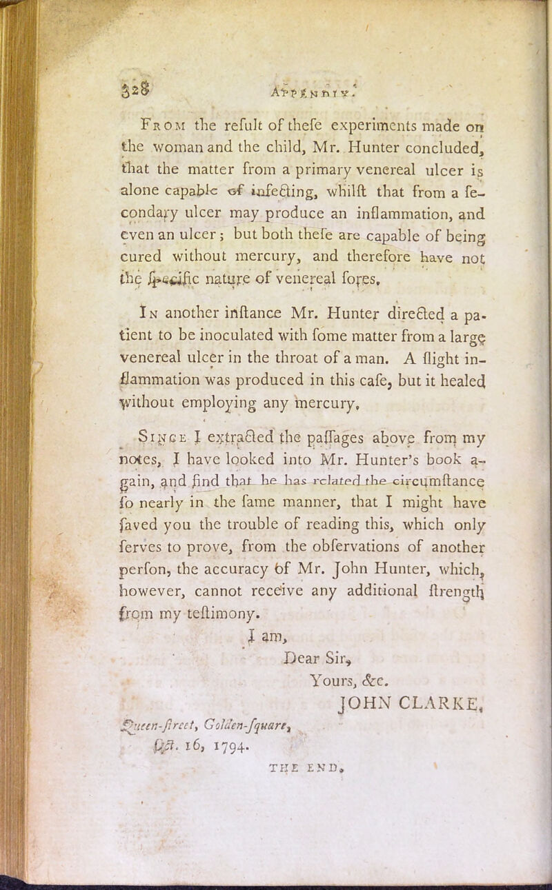 Aippjf, Kin tv. From the refult of thefe experiments made on the woman and the child, Mr. Hunter concluded, that the matter from a primary venereal ulcer is alone capable of iafe&ing, whilft that from a fe- condary ulcer may produce an inflammation, and even an ulcer; but both thefe are capable of being cured without mercury, and therefore have not the ,f±>c$i£ic nature of venereal fores. In another inftance Mr. Hunter directed a pa- tient to be inoculated with fome matter from a large venereal ulcer in the throat of a man. A flight in- flammation was produced in this cafe, but it healed without employing any mercury, Since I extracted the pa{Tages above from my notes, I have looked into Mr. Hunter's book a- gain, and find that he has rclated_tke circumftance fo nearly in the fame manner, that I might have faved you the trouble of reading this, which only ferves to prove, from the obfervations of another perfon, the accuracy of Mr. John Hunter, which, however, cannot receive any additional ftrengtlj (rem my teftimony. J am, Dear Sir, Yours, &c. JOHN CLARKE, Ohtan-flreety Golilen-J'quart, urt. 16, 1794. TKE END*