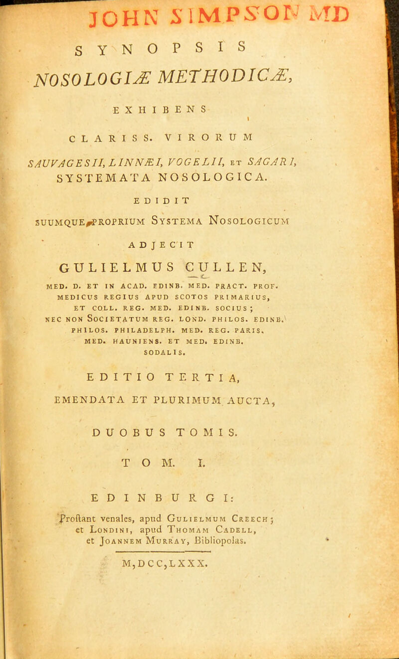 JOHN SIMPSOT iVTD synopsis NOSOLOGIjE methodic^:, EXHIBENS i CLARISS. VIRORUM SAUVAGESII,LINNJEI, VOGELII, et SAGARl, SYSTEMATA NOSOLOGICA. E D i d i T SUUMQUE^fROPRIUM SySTEMA NOSOLOGICUM A D J E C I T GULIELMUS CULLEN, —t— MED. D. ET IN ACAD. ED1NB. MED. PRACT. PROF. MEDICUS REGIUS APUD SCOTOS PRIMARIUS, ET COLL. REG. MED. EDINB. SOCIUS; NEC NON SOCIETATUM REG. LOND. PHILOS. EDINB. PHlLOS. PHILADELPH. MED. REG. PARIS. MED. HAUNIEN8. ET MEDi EDINB. SODAL I S. E D I T I O TERTIA, EMENDATA ET PLURIMUM AUCTA, DUOBUS TOMIS. T O M. I. EDINBURGI: froftant venales, apnd Gulielmum Creech; et Londini, apud Thomam Cadell, et Joannem Murray, Bibliopolas. M,DCC,LXXX.