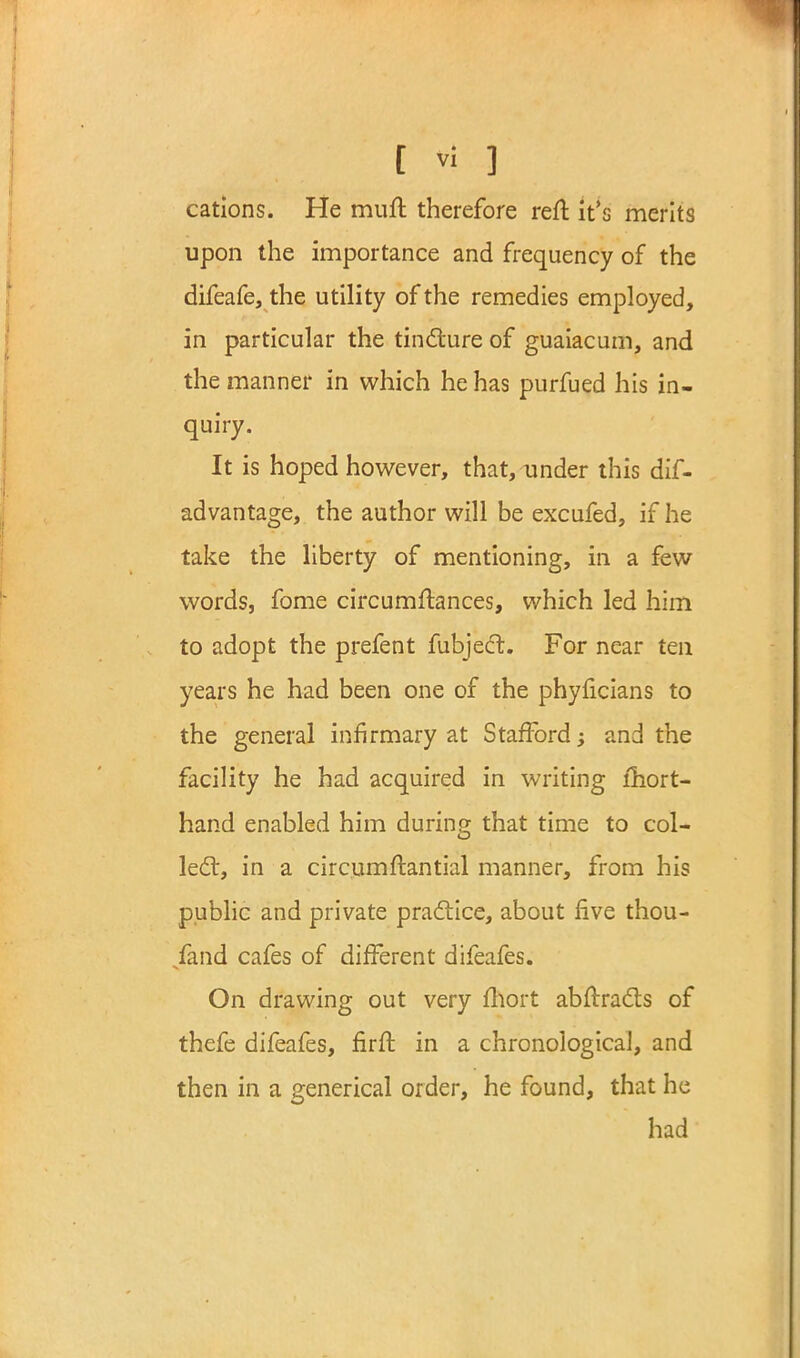 cations. He muft therefore reft it's merits upon the importance and frequency of the difeafe, the utility of the remedies employed, in particular the tindure of guaiacum, and the manner in which he has purfued his in- quiry. It is hoped however, that, under this dif- advantage, the author will be excufed, if he take the liberty of mentioning, in a few words, fome circumftances, which led him to adopt the prefent fubjed. For near ten years he had been one of the phyficians to the general infirmary at Stafford -y and the facility he had acquired in writing fhort- hand enabled him during that time to col- led:, in a circumstantial manner, from his public and private pradice, about five thou- sand cafes of different difeafes. On drawing out very fhort abfirads of thefe difeafes, firfb in a chronological, and then in a generical order, he found, that he had