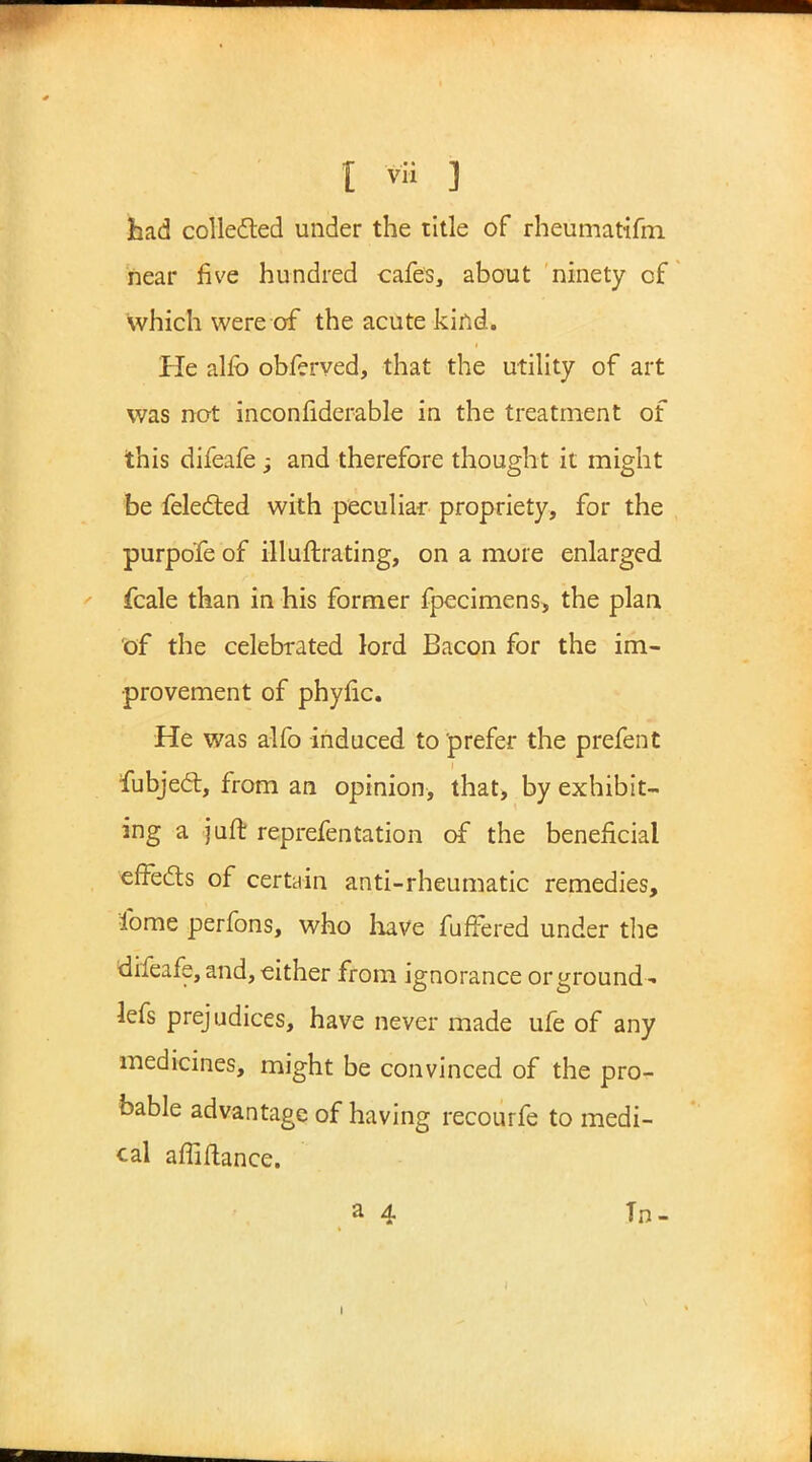 had collected under the title of rheumatifm near five hundred cafes, about ninety of which were of the acute kind. He alfb obferved, that the utility of art was not inconfiderable in the treatment of this difeafe ; and therefore thought it might be felected with peculiar propriety, for the purpo'fe of illuftrating, on a more enlarged fcale than in his former fpecimens, the plan of the celebrated lord Bacon for the im- provement of phytic. He was alfo induced to prefer the prefent fubject, from an opinion, that, by exhibit- ing a juft reprefentation of the beneficial effects of certain anti-rheumatic remedies, ibme perfons, who have fuffered under the difeafe, and, either from ignorance or ground- lefs prejudices, have never made ufe of any medicines, might be convinced of the pro- bable advantage of having recourfe to medi- cal affiftance.