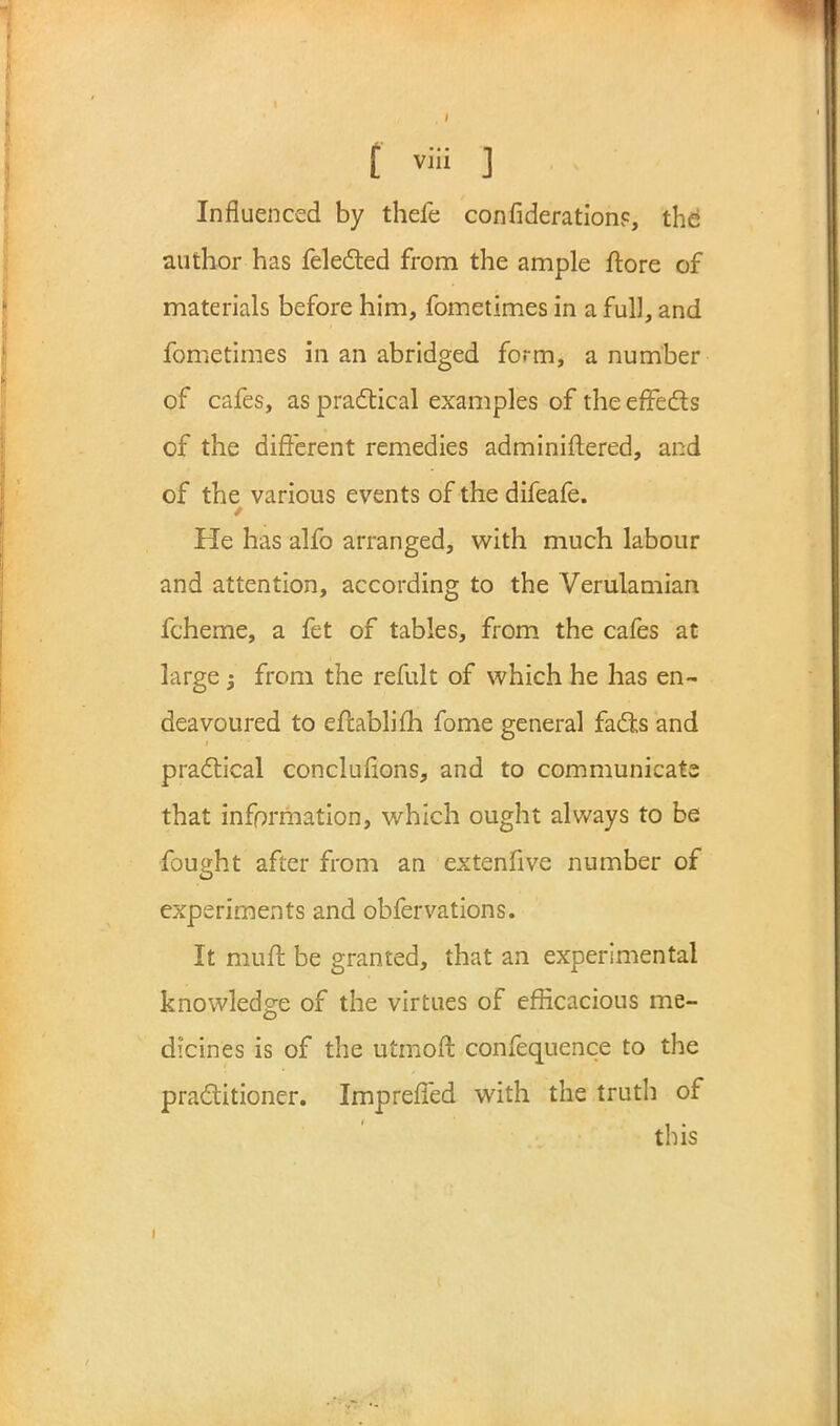 Influenced by thefe confiderationp, the author has felected from the ample ftore of materials before him, fometimes in a full, and fometimes in an abridged form, a number of cafes, as practical examples of the effects of the different remedies administered, and of the various events of the difeafe. t. He has alfo arranged, with much labour and attention, according to the Verulamian fcheme, a fet of tables, from the cafes at large; from the refult of which he has en- deavoured to eftablifh fome general facts and practical concluflons, and to communicate that information, which ought always to be fought after from an extenfive number of experiments and obfervations. It muff be granted, that an experimental knowledge of the virtues of efficacious me- dicines is of the utmoft confequence to the practitioner. Impreffed with the truth of this i