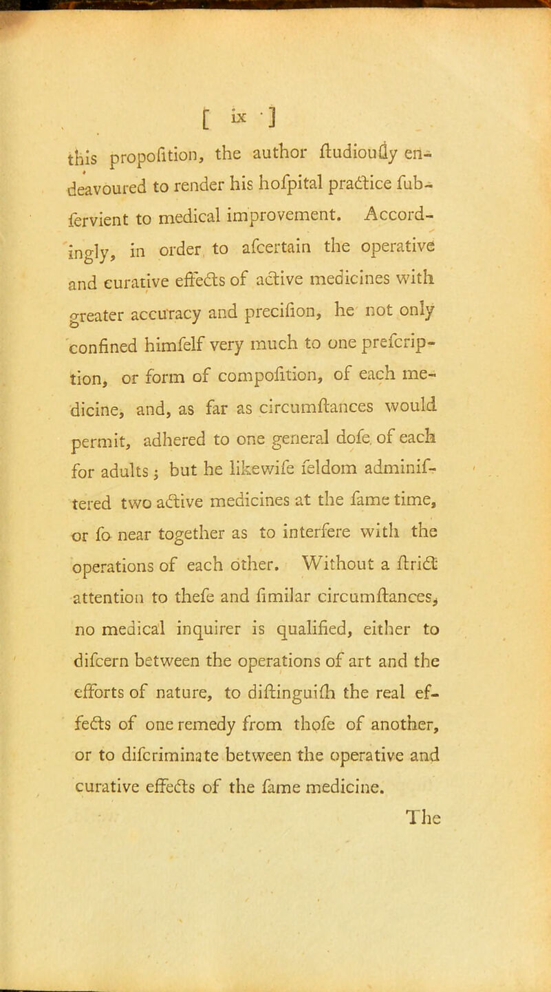 this propofition, the author ftudioutiy en- deavoured to render his hofpital practice fub- fervient to medical improvement. Accord- ingly, in order to afcertain the operative and curative effects of active medicines with greater accuracy and precifion, he not only confined himfelf very much to one prefcrip- tion, or form of compofition, of each me- dicine, and, as far as circumftances would permit, adhered to one general dofe. of each for adults j but he likewife feldom adminif- tered two active medicines at the fame time, or fo near together as to interfere with the operations of each other. Without a ftri£E attention to thefe and fimilar circumftances^ no medical inquirer is qualified, either to difcern between the operations of art and the efforts of nature, to diftinguifh the real ef- fects of one remedy from thofe of another, or to difcriminate between the operative and curative effects of the fame medicine. The