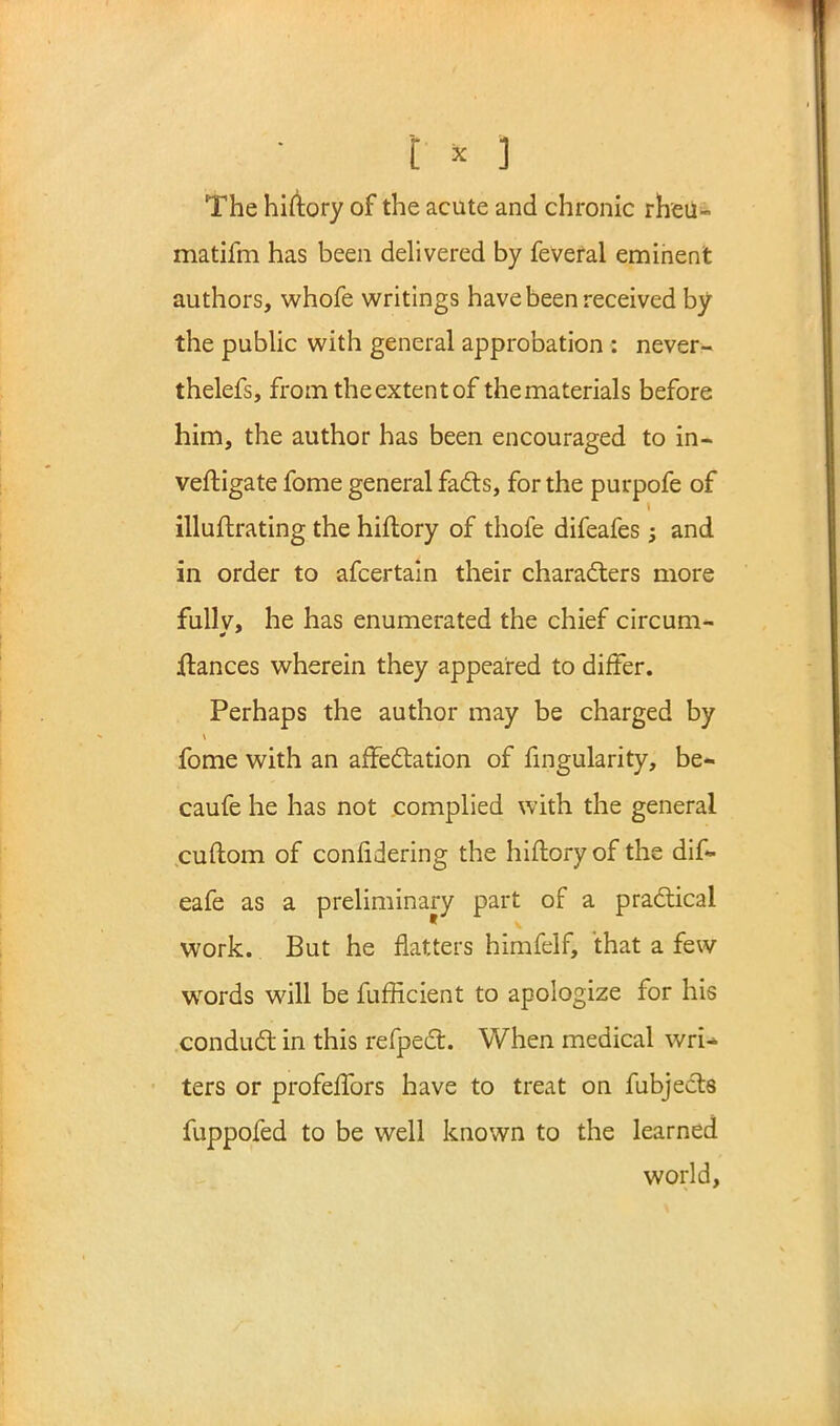 The hiftory of the acute and chronic rheu- matifm has been delivered by feveral eminent authors, whofe writings have been received by the public with general approbation : never- thelefs, from the extent of thematerials before him, the author has been encouraged to in- vestigate fome general facts, for the purpofe of illuftrating the hiftory of thofe difeafes j and in order to afcertaln their characters more fullv, he has enumerated the chief circum- ftances wherein they appeared to differ. Perhaps the author may be charged by fome with an affectation of Angularity, be* caufe he has not complied with the general cuftom of confidering the hiftory of the dif- eafe as a preliminary part of a practical work. But he flatters himfelf, that a few wrords will be fufficient to apologize for his conduct in this refpect. When medical wri- ters or profeffors have to treat on fubjects fuppofed to be well known to the learned world,