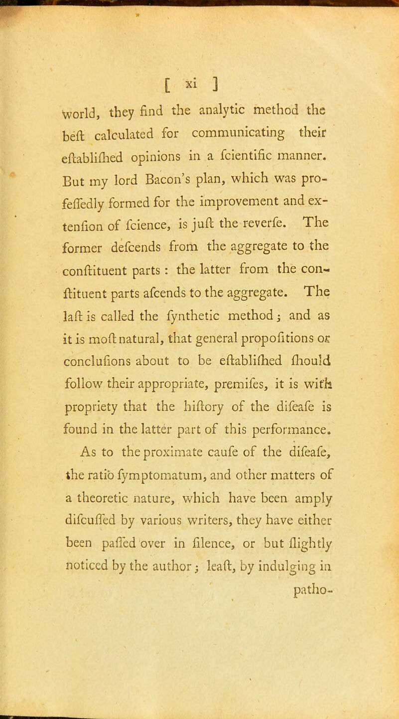 World, they find the analytic method the beft calculated for communicating their eftablifhed opinions in a fcientific manner. But my lord Bacon's plan, which was pro- feffedly formed for the improvement and ex- tenfion of fcience, is juft the reverfe. The former defcends from the aggregate to the conftituent parts: the latter from the con- ftituent parts afcends to the aggregate. The laft is called the fynthetic method -3 and as it is mod natural, that general propofitions oc conclusions about to be eftabliflied mould follow their appropriate, premifes, it is with propriety that the hiftory of the difeafe is found in the latter part of this performance. As to the proximate caufe of the difeafe, the ratio fymptomatum, and other matters of a theoretic nature, which have been amply difcuffed by various writers, they have either been paffed over in filence, or but llightly noticed by the author; lead, by indulging in patho-