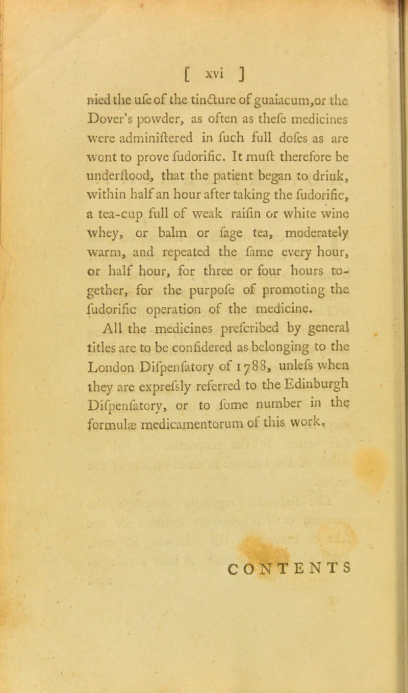 niedthe ufeof the tincture of guaiacum,or the Dover's powder, as often as thefe medicines were adminiftered in fuch full dofes as are wont to prove fudorific. It muff, therefore be underftood, that the patient began to drink, within half an hour after taking the fudorific, a tea-cup full of weak raifin or white wine whey, or balm or fage tea, moderately warm, and repeated the fame every hour, or half hour, for three or four hours to- gether, for the purpofe of promoting the fudorific operation of the medicine. All the medicines prefcribed by general titles are to be confidered as belonging to the London Difpenfatory of 1788, unlefs when they are exprefsly referred to the Edinburgh Difpenfatory, or to fome number in the formula? medicamentorum of this work, CONTENTS