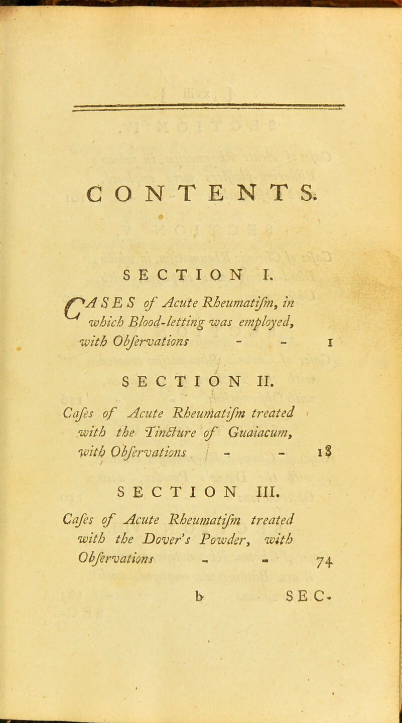 SECTION I. f^A S E S of Acute Rheumatifm, in which Blood-letting was employed, with Obfervations SECTION II. Cafes of Acute Rheumatifm treated with the TincJzire of Guaiacum, with Obfervations - - 18 SECTION III. Cafes of Acute Rheumatifm treated with the Dover's Powdery with Obfervations - - 74 b SEC*