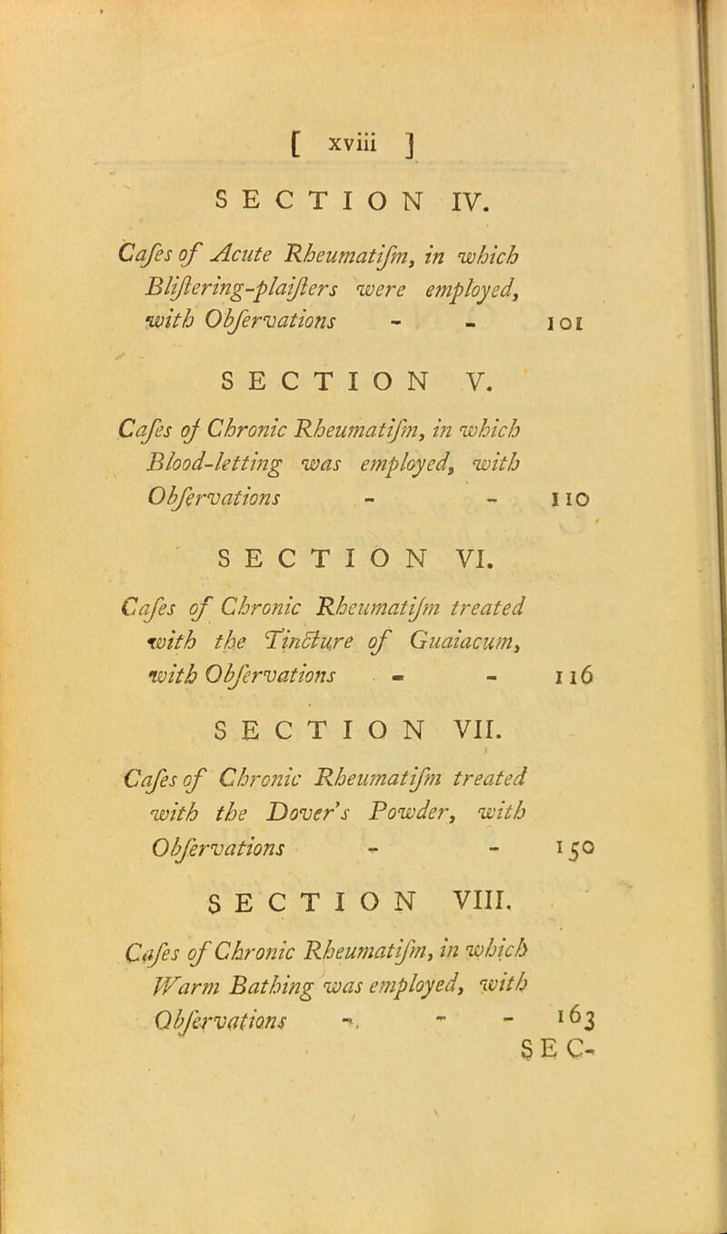 SECTION IV. Cafes of Acute Rheumatifm, in which Blifering-plaifers were employedy with Obfervations - - ioi SECTION V. Cafes of Chronic Rheumatifm, in which Blood-letting was employed, with Obfervations - - no SECTION VI. Cafes of Chronic Rheumatifm treated with the cTinc~lu.re of Guaiacum, with Obfervations - - 116 SECTION VII. Cafes of Chronic Rheumatifm treated with the Dover s Powder, with Obfervations - - 150 SECTION VIII. Cafes of Chronic Rheumatifm, in which Warm Bathing was employed, with Obfervations -», * -