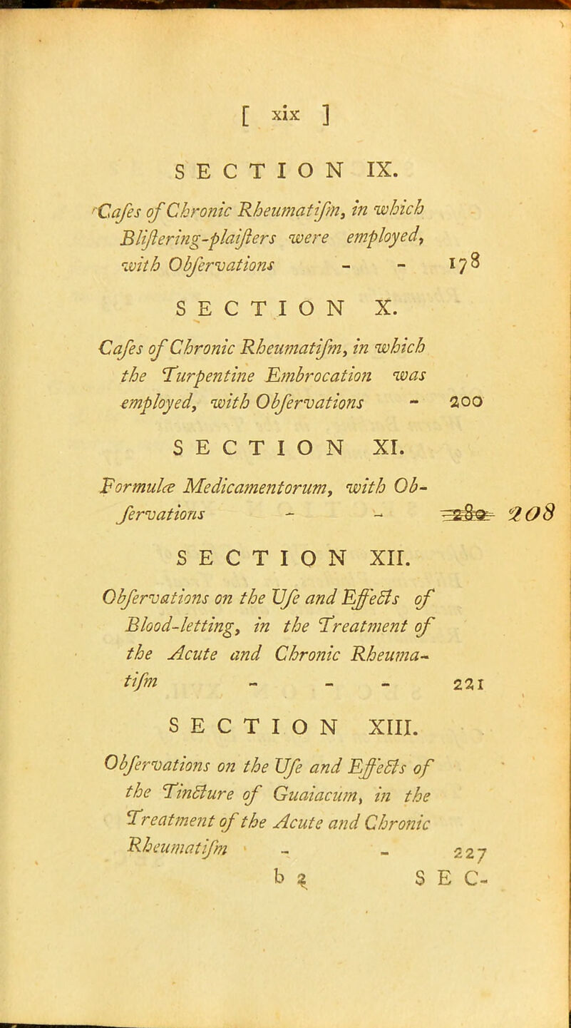 SECTION IX. 'Cafes of Chronic Rbeumatifm, in which Blijlering-plaifters were employed, with Obfervations - - 178 SECTION X. Cafes of Chronic Rbeumatifm, in which the Turpentine Embrocation was employed, with Obfervations - 200 SECTION XI. Formula Medicament orum, with Ob- fervations - - ^kgfr 620S SECTION XII. Obfervations on the JJfe and Effects of Blood-letting, in the Treatment of the Acute and Chronic Rbeuma- tifm - - - 221 SECTION XIII. Obfervations on the JJfe and Effects of the Tincture of Guaiacum> in the Treatment of the Acute and Chronic Rbeumatifm 1 _ 527 b 2 SEC-