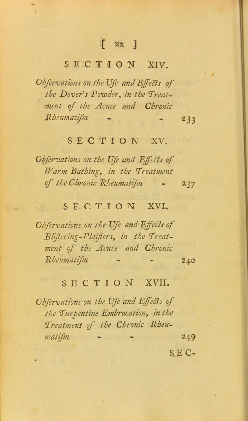 SECTION XIV. Obfervations on the Ufe and Effects of the Dover s Powdery in the Treat- ment of the Acute and Chronic Rheumatifm - 233 SECTION XV. Obfervations on the Ufe and Effects of Warm Bathing, in the Treatment of the Chronic Rheumatifm - 237 SECTION XVI. Obfervations on the Ufe and Effects of B/i/iering-P/ai/iers, in the Treat- ment of the Acute and Chronic Rheumatifm - - 240 SECTION XVII. Obfervations on the Ufe and Effects of the Turpentine Embrocation, in the Treatment of the Chronic Rheu- matifm - . - 249 S.E C-