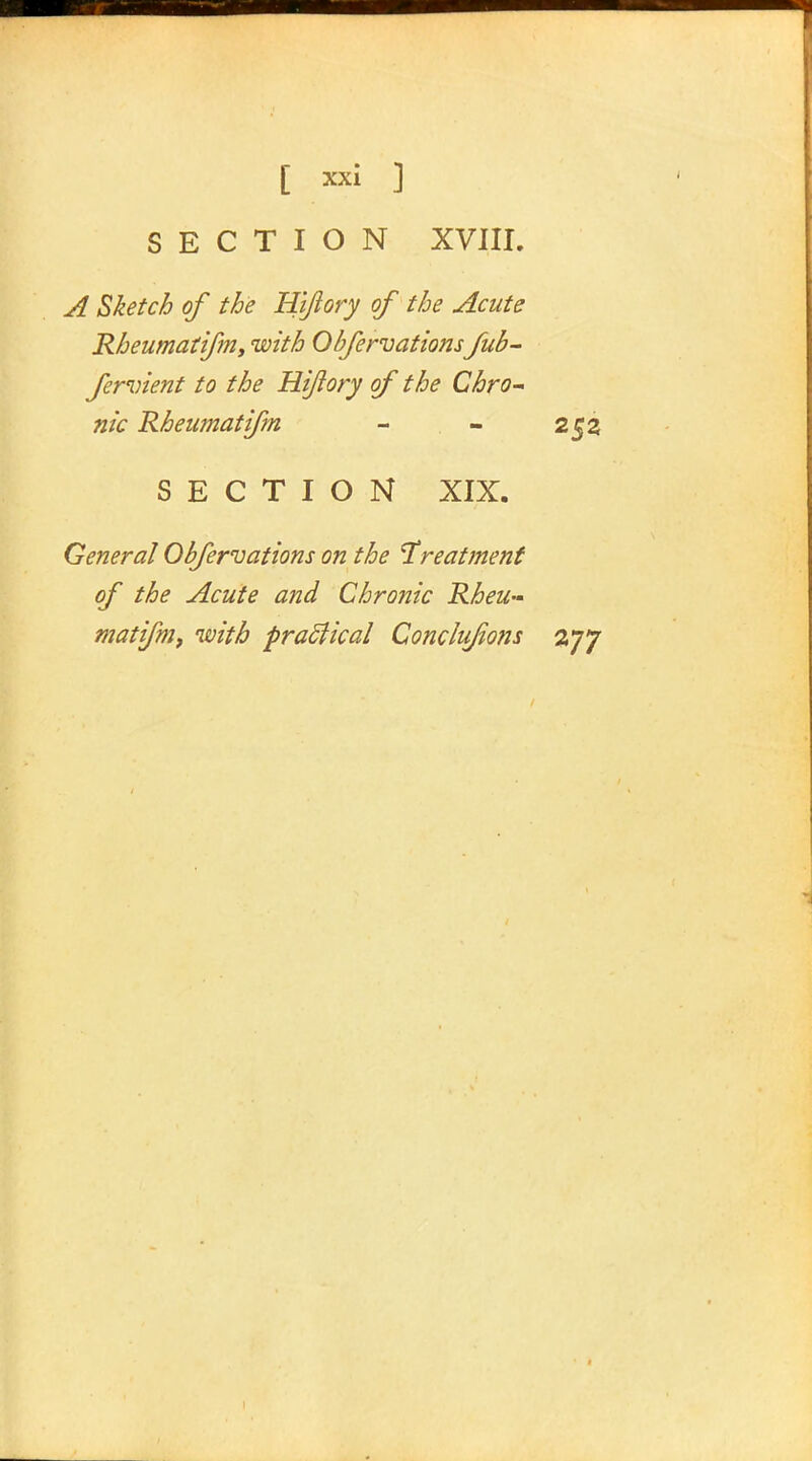 SECTION XVIII. A Sketch of the Hiftory of the Acute Rheumatifm, with Obfervations fub- fervient to the Hiftory of the Chro- nic Rheumatifm - - 252 SECTION XIX. General Obfervations on the treatment of the Acute and Chronic Rheu- matifm, with practical Conclufions 277