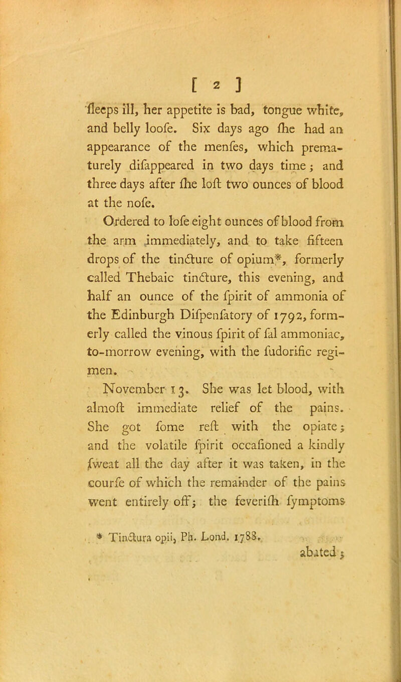 [ * ] fleeps ill, her appetite is bad, tongue white, and belly loofe. Six days ago me had an appearance of the menfes, which prema- turely difappeared in two days time; and three days after me loft two ounces of blood at the nofe. Ordered to lofe eight ounces of blood from the arm immediately, and to take fifteen drops of the tincture of opium*, formerly called Thebaic tincture, this evening, and half an ounce of the fpirit of ammonia of the Edinburgh Difpenfatory of 1792, form- erly called the vinous fpirit of fal ammoniac, to-morrow evening, with the fudorific regi- men. November 13. She was let blood, with almoft immediate relief of the pains. She got fome reft with the opiate 5 and the volatile fpirit occafioned a kindly jfweat all the day after it was taken, in the courfe of which the remainder of the pains went entirely off; the feverifti fymptoms . * Tinftura opii, Ph. Lond. ij83. abated $