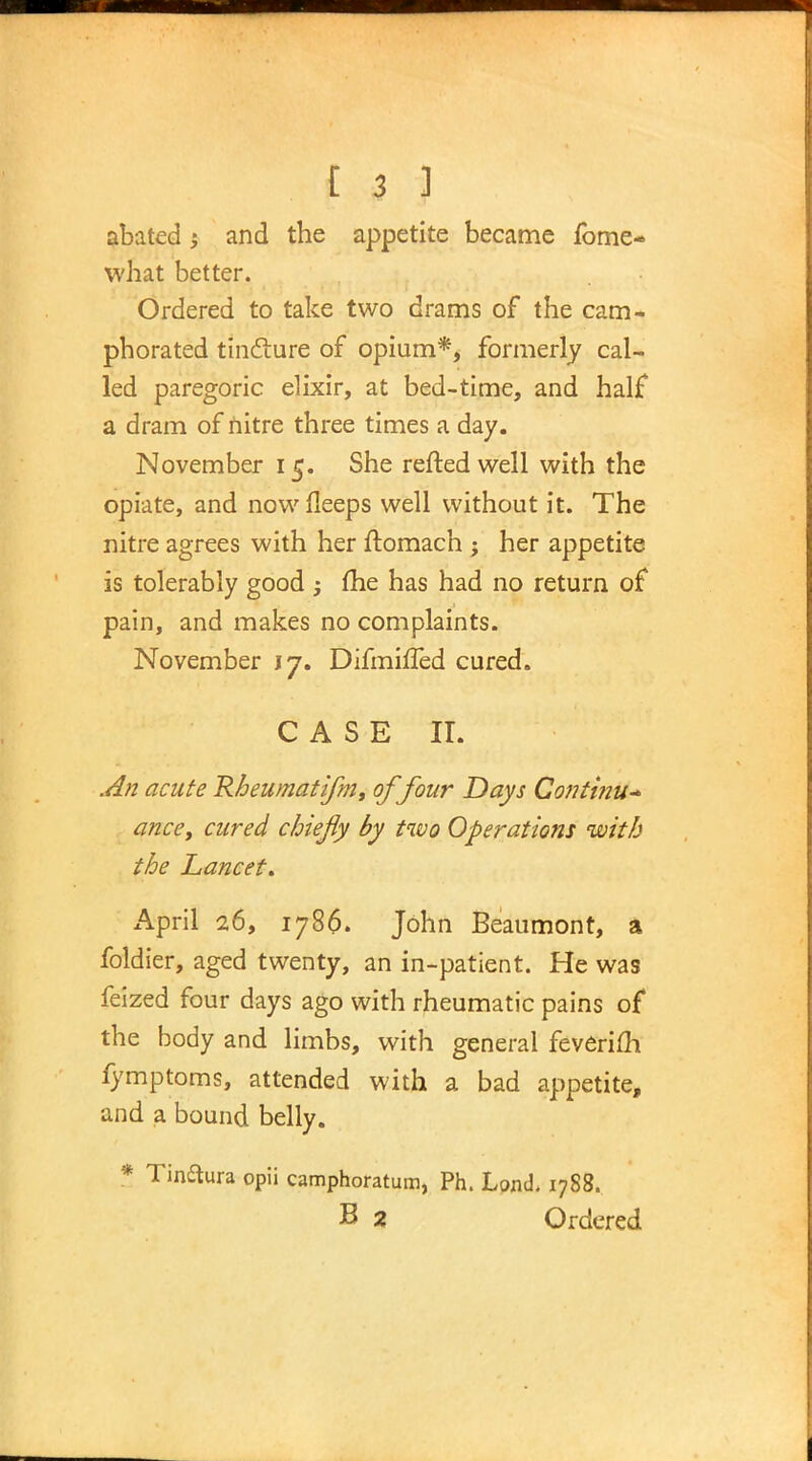 abated -y and the appetite became fome- what better. Ordered to take two drams of the cam- phorated tincture of opium*, formerly cal- led paregoric elixir, at bed-time, and half a dram of nitre three times a day. November 15. She refted well with the opiate, and nowfleeps well without it. The nitre agrees with her flomach ; her appetite is tolerably good ; fhe has had no return of pain, and makes no complaints. November 17. Difmifled cured. CASE II. An acute Rheumatifm, of four Days Continu- ance, cured chiefly by two Operations with the Lancet. April 26, 1786. John Beaumont, a foldier, aged twenty, an in-patient. He was feized four days ago with rheumatic pains of the body and limbs, with general feverifh fymptoms, attended with a bad appetite, and a bound belly. * Tinaura opii camphoratum, Ph. Lond. 1788. B 2 Ordered