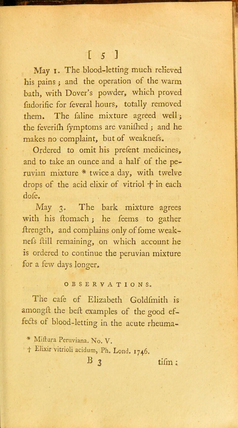 May I. The blood-letting much relieved his pains; and the operation of the warm bath, with Dover's powder, which proved fudorific for feveral hours, totally removed them. The faline mixture agreed well; the feverifh fymptoms are vanished; and he makes no complaint, but of weaknefs. Ordered to omit his prefent medicines, and to take an ounce and a half of the pe- ruvian mixture * twice a day, with twelve drops of the acid elixir of vitriol -f* in each dofe. May 3. The bark mixture agrees with his ftomach; he feems to gather flrength, and complains only of fome weak- nefs ftill remaining, on which account he is ordered to continue the peruvian mixture for a few days longer. OBSERVATIONS. The cafe of Elizabeth Goldfmith is amongft the belt examples of the good ef- fects of blood-letting in the acute rheuma- * Miftura Peruviana. No. V. t Elixir vitrioli acidum, Ph. Lond. 1746, B 3 tifia;