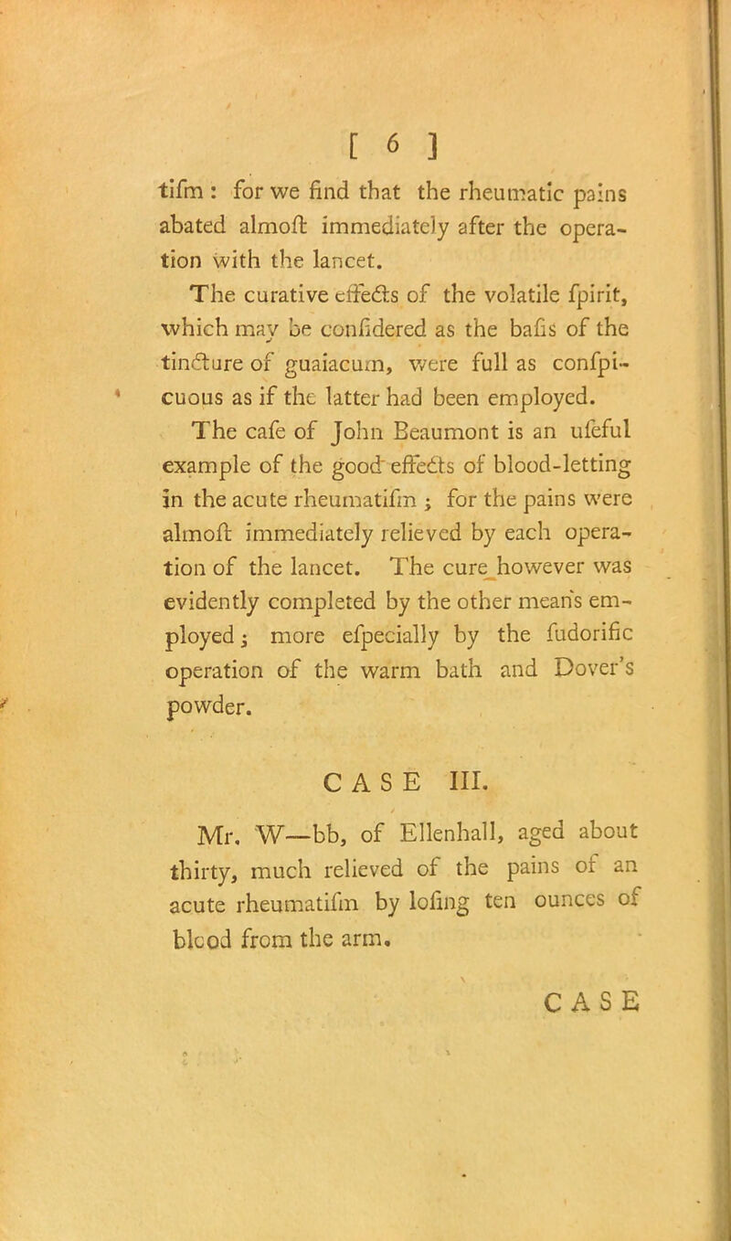 [6 ] tifm : for we find that the rheumatic pains abated almofr. immediately after the opera- tion with the lancet. The curative effects of the volatile fpirit, which mav be confidered as the bans of the tincture of guaiacum, were full as confpi- cuous as if the latter had been employed. The cafe of John Beaumont is an ufeful example of the good effects of blood-letting in the acute rheumatifm ; for the pains were almofl: immediately relieved by each opera- tion of the lancet. The cure however was evidently completed by the other means em- ployed j more efpecially by the fudorific operation of the warm bath and Dover's powder. CASE III. Mr. W—bb, of Ellenhall, aged about thirty, much relieved of the pains of an acute rheumatifm by lofmg ten ounces of blcod from the arm.