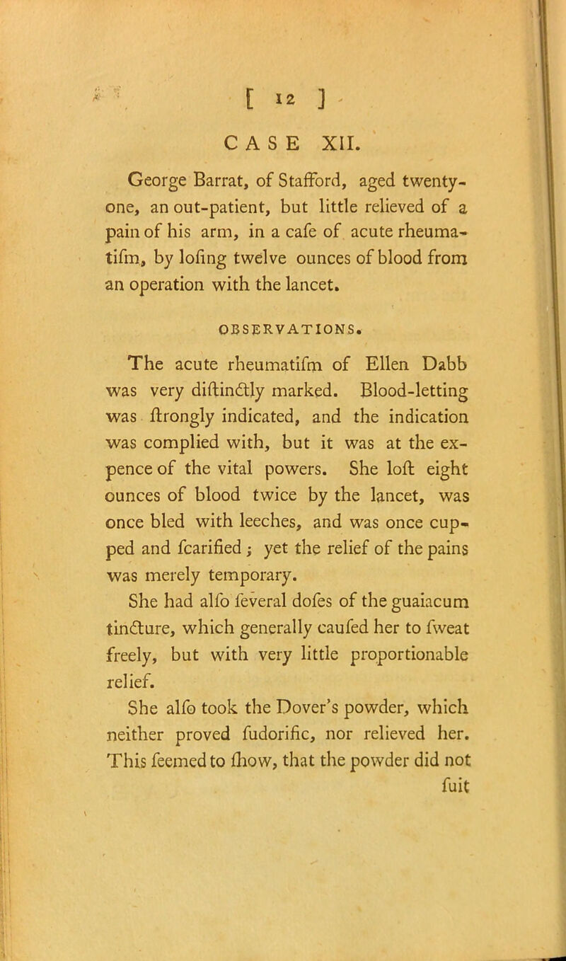 George Barrat, of Stafford, aged twenty- one, an out-patient, but little relieved of a pain of his arm, in a cafe of acute rheuma- tifm, by lofing twelve ounces of blood from an operation with the lancet. OBSERVATIONS. The acute rheumatifm of Ellen Dabb was very diftindtly marked. Blood-letting was ftrongly indicated, and the indication was complied with, but it was at the ex- pence of the vital powers. She loft eight ounces of blood twice by the lancet, was once bled with leeches, and was once cup- ped and fcarified ; yet the relief of the pains was merely temporary. She had alfo feveral dofes of the guamcum tincture, which generally caufed her to fweat freely, but with very little proportionable relief. She alfo took the Dover's powder, which neither proved fudorific, nor relieved her. This feemed to mow, that the powder did not fuit