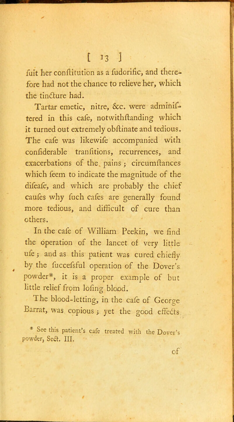 fuit her conftitution as a fudorifk, and there- fore had not the chance to relieve her, which the tincture had. Tartar emetic, nitre, &c. were adminis- tered in this cafe, notwithstanding which it turned out extremely obftinate and tedious. The cafe was like wife accompanied with confiderable transitions, recurrences, and exacerbations of the, pains ; circumftances which feem to indicate the magnitude of the difeafe, and which are probably the chief caufes why fuch cafes are generally found more tedious, and difficult of cure than others. In the cafe of William Peekin, we find the operation of the lancet of very little ufe j and as this patient was cured chiefly by the fuccefsful operation of the Dover's powder*, it is a proper example of but little relief from lofing blood. The blood-letting, in the cafe of George Barrat, was copious; yet the good effects * See this patient's cafe treated with the Dover's powder, Seft. III. of