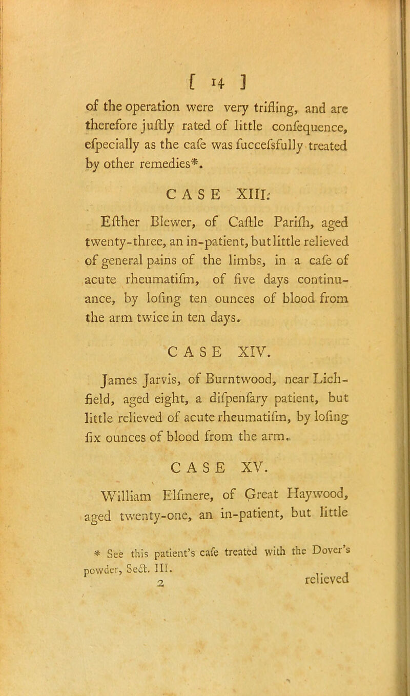 of the operation were very trifling, and are therefore juftly rated of little confequence, efpecially as the cafe was fuccefsfully treated by other remedies*. CASE XIII; Efther Blewer, of Cattle Parifh, aged twenty-three, an in-patient, but little relieved of general pains of the limbs, in a cafe of acute rheumatifm, of five days continu- ance, by lofing ten ounces of blood from the arm twice in ten days. CASE XIV. James Jarvis, of Burntwood, near Lich- field, aged eight, a difpenfary patient, but little relieved of acute rheumatifm, by lofing fix ounces of blood from the arm. CASE XV. William Elfmere, of Great Haywood, aged twenty-one, an in-patient, but little * See this patient's cafe treated with the Dover's powder, Se£t. III. 9 relieved