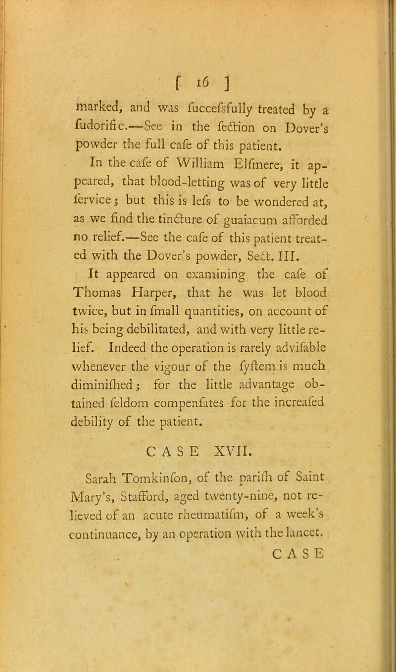 marked, and was fuccefsfully treated by a fudorific.—See in the fe&ion on Dover's powder the full cafe of this patient. In the cafe of William Elfmere, it ap- peared, that blood-letting was of very little lervice; but this is lefs to be wondered at, as we find the tincture of guaiacum afforded no relief.—See the cafe of this patient treat- ed with the Dover's powder, Sect. III. It appeared on examining the cafe of Thomas Harper, that he was let blood twice, but in fmall quantities, on account of hib being debilitated, and with very little re- lief. Indeed the operation is rarely advifable whenever the vigour of the fyftem is much diminimedj for the little advantage ob- tained feldom compenfates for the increafed debility of the patient. CASE XVII. Sarah Tomkinfon, of the parifh of Saint Mary's, Stafford, aged twenty-nine, not re- lieved of an acute rheumatifm, of a week's continuance, by an operation with the lancet.