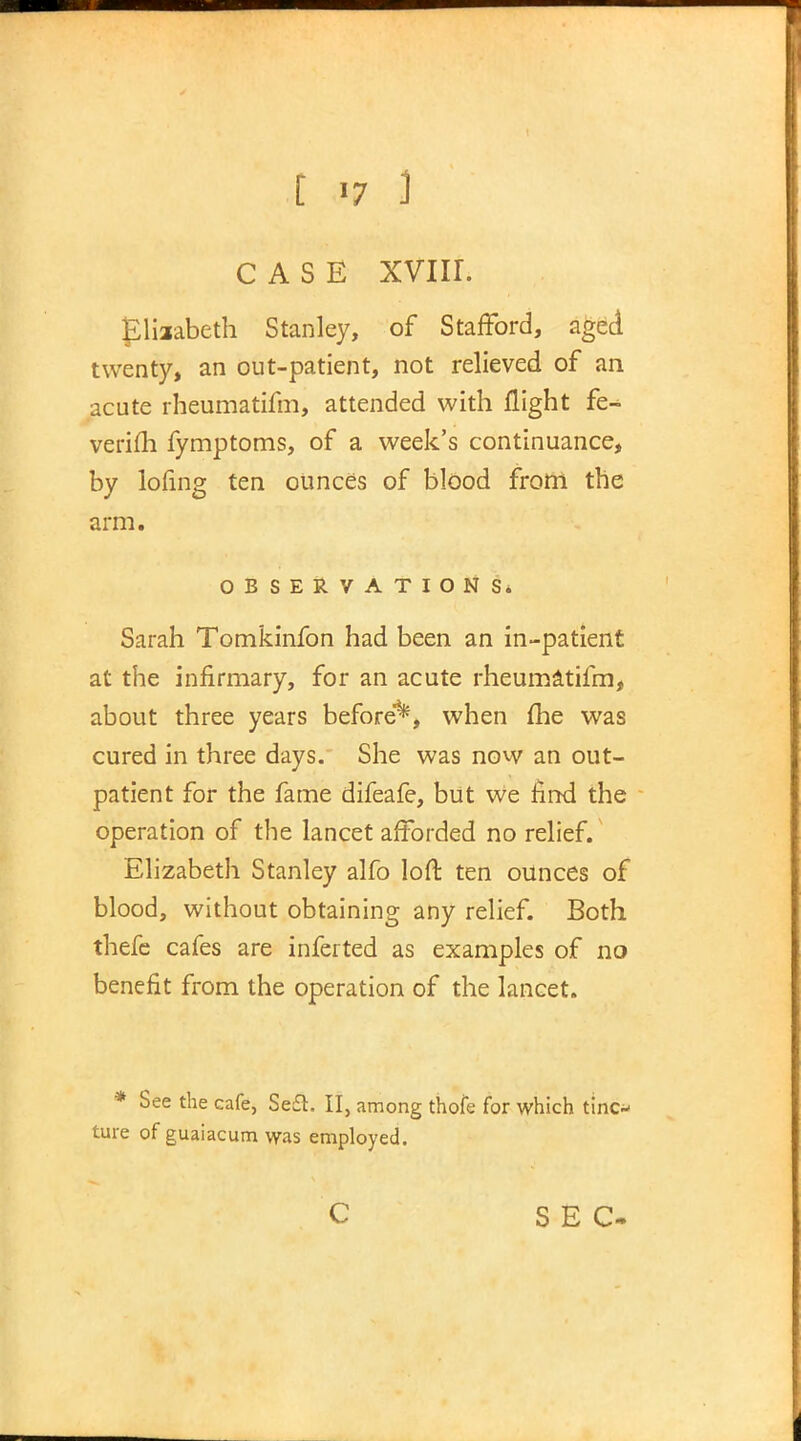 CASE XVIII. Elizabeth Stanley, of Stafford, aged twenty, an out-patient, not relieved of an acute rheumatifm, attended with flight fe-^ verifh fymptoms, of a week's continuance, by lofing ten ounces of blood from the arm. OBSERVATIONS. Sarah Tomkinfon had been an in-patient at the infirmary, for an acute rheumatifm, about three years before1*5, when me was cured in three days. She was now an out- patient for the fame difeafe, but we find the operation of the lancet afforded no relief. Elizabeth Stanley alfo loft ten ounces of blood, without obtaining any relief. Both thefe cafes are inferted as examples of no benefit from the operation of the lancet. * See the cafe, Seft. II, among thofe for which tinc- ture of guaiacum was employed. c SEC