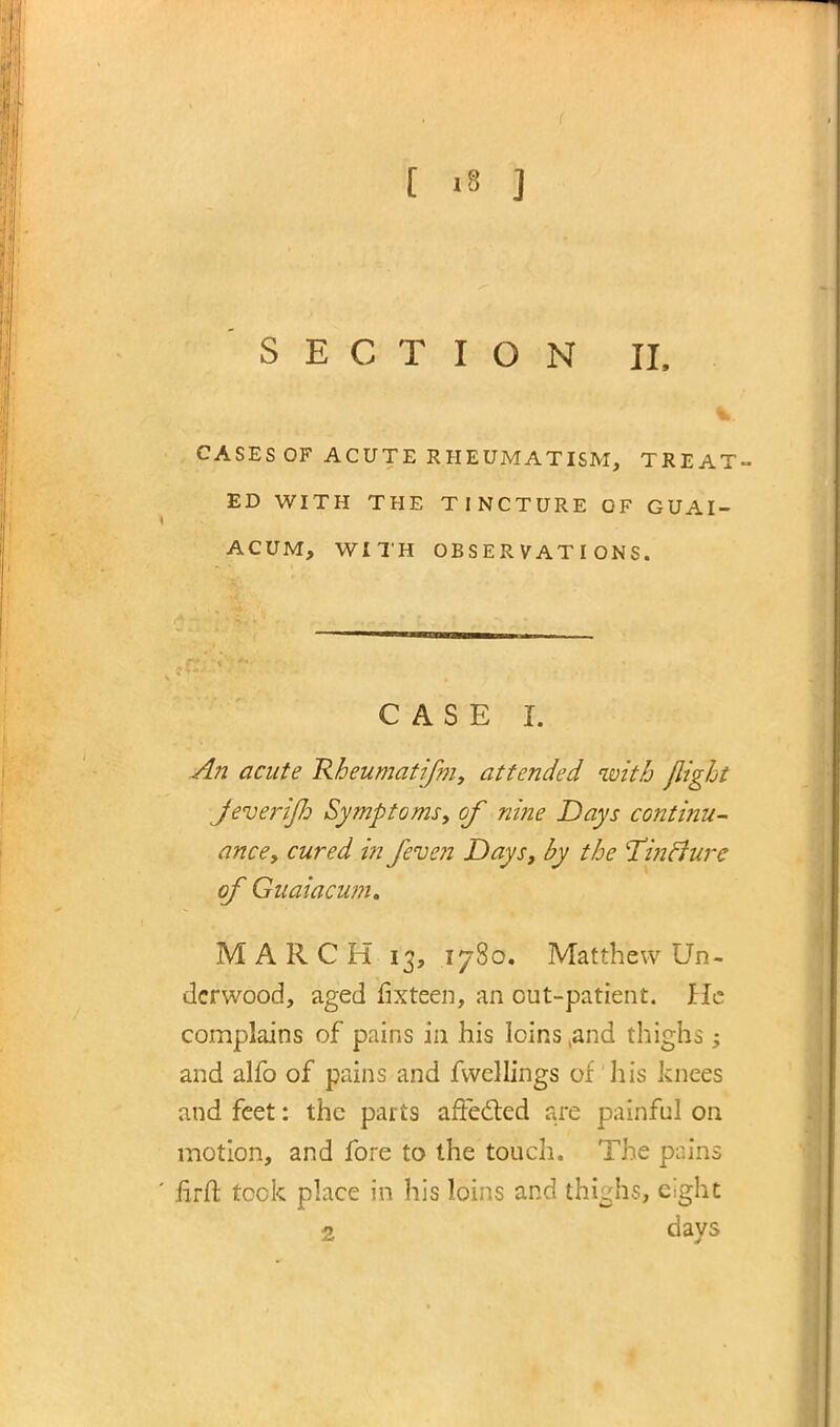 SECTION II. CASES OF ACUTE RHEUMATISM, TREAT- ED WITH THE TINCTURE OF GUAI- ACUM, WITH OBSERVATIONS. CASE I. An acute Rheumatifm, attended with flight Jeve7nijld Symptoms, of nine Days continu- ance, cured in /even Days, by the TincJurc of Guaiacum. MARCH 13, 1780. Matthew Un- derwood, aged fixteen, an out-patient. He complains of pains in his loins ,and thighs; and alfo of pains and fwcllings of his knees and feet: the parts affecled are painful on motion, and fore to the touch. The pains firft took place in his loins and thighs, eight