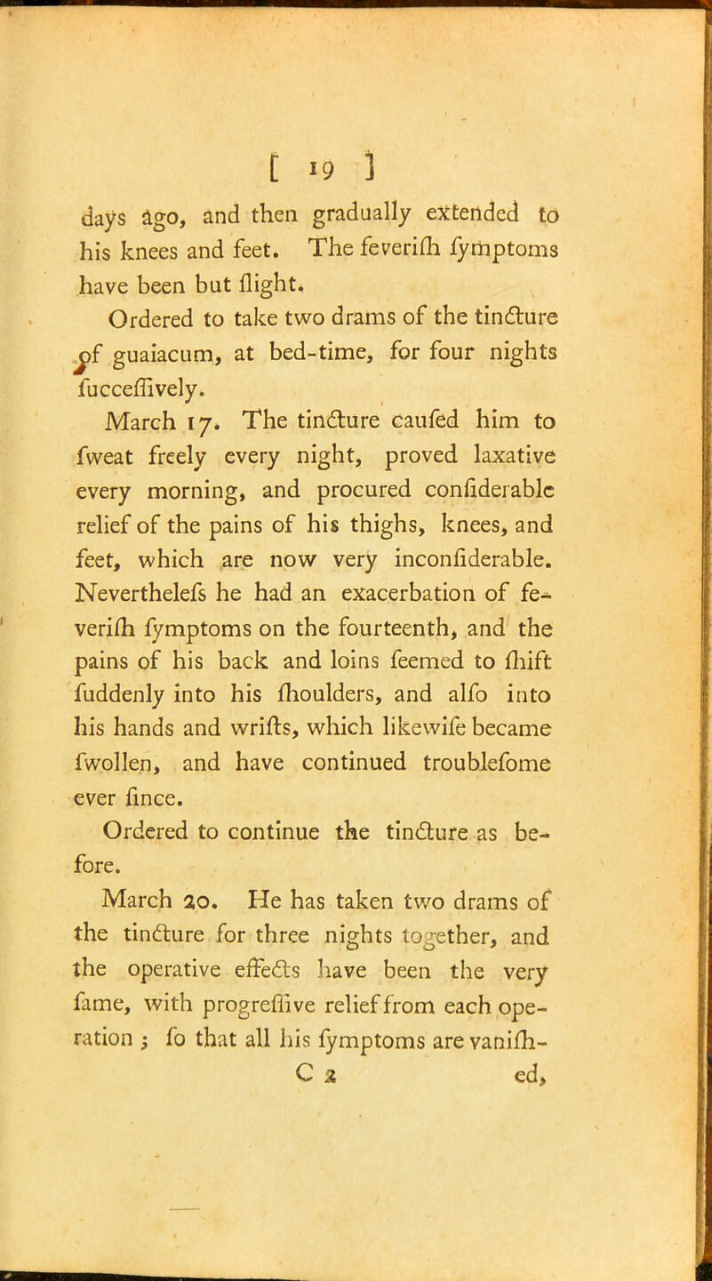 days ago, and then gradually extended to his knees and feet. The feverim fyriiptoms have been but flight. Ordered to take two drams of the tincture j)f guaiacum, at bed-time, for four nights fucceffively. March 17. The tincture caufed him to fweat freely every night, proved laxative every morning, and procured confiderable relief of the pains of his thighs, knees, and feet, which are now very inconflderable. Neverthelefs he had an exacerbation of fe- verifli fymptoms on the fourteenth, and the pains of his back and loins feemed to fhift fuddenly into his moulders, and alfo into his hands and wrifls, which likewife became fwollen, and have continued troublefome ever fince. Ordered to continue the tincture as be- fore. March 20. He has taken two drams of the tincture for three nights together, and the operative effects have been the very fame, with progreflive relief from each ope- ration ; fo that all his fymptoms are vanifli- C 2 ed,