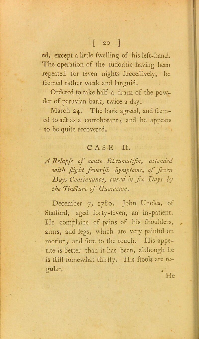 cd, except a little fwelling of his left-hand. The operation of the fudorific having been repeated for feven nights fuccerTively, he feemed rather weak and languid. Ordered to take half a dram of the pow- der of peruvian bark, twice a day. March 34. The bark agreed, and feem- ed to act as a corroborant; and he appears to be quite recovered. CASE II. A Relapfe of acute Rheumatifin, attended with flight feveri/Jj Symptoms, of feven Days Continuance, cured in fix Days by the linfture of Guaiacum. December 7, 1780. John Uncles, of Stafford, aged forty-feven, an in-patient. He complains of pains of his moulders, arms, and legs, which are very painful on motion, and fore to the touch. His appe- tite is better than it has been, although he is ftill fomewhat thirfty. His ftools are re- gular.