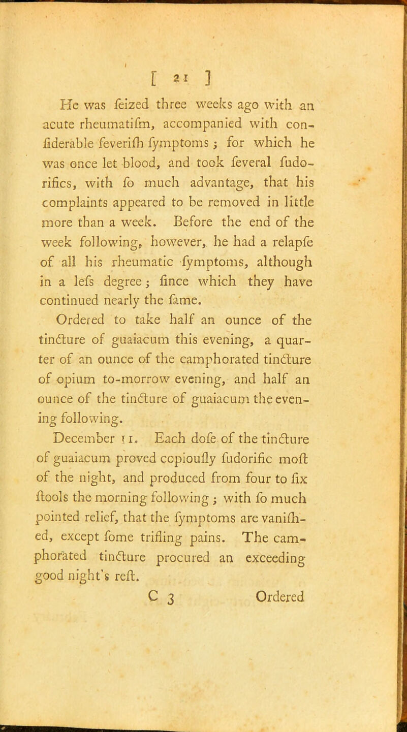 [ *« ] lie was feized three weeks ago with an acute rheumatifm, accompanied with con- fiderable feverifb fymptoms; for which he was once let blood, and took feveral fudo- rifics, with fo much advantage, that his complaints appeared to be removed in little more than a week. Before the end of the week following, however, he had a relapfe of all his rheumatic fymptoms, although in a lefs degree; fince which they have continued nearly the fame. Ordered to take half an ounce of the tincture of guaiacum this evening, a quar- ter of an ounce of the camphorated tincture of opium to-morrow evening, and half an ounce of the tincture of guaiacum the even- ing following. December u. Each dofe of the tincture of guaiacum proved copioufly fudorific moil; of the night, and produced from four to fix ftools the morning following ; with fo much pointed relief, that the fymptoms are vanish- ed, except fome trifling pains. The cam- phorated tincture procured an exceeding good night's reft.
