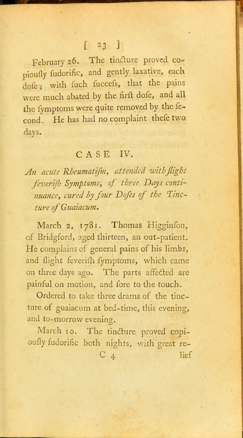 [ *3 ] February 26. The tincture proved co- piously fudorific, and gently laxative, each dole; with fuch fuccefs, that the pains were much abated by the firft dofe, and all the fymptoms were quite removed by the fe- cond. He has had no complaint thefe two days. CASE IV. An acute Rheumatifm, attended with flight feverifi Symptoms, of three Days conti- nuance, cured by four Dofes of the Tinc- ture of Guaiacum, March 2, 1781. Thomas Higginfon, of Bridgford, aged thirteen, an out-patient. He complains of general pains of his limbs, and flight feverifh fymptoms, which came on three days ago. The parts affected are painful on motion, and fore to the touch. Ordered to take three drams of the tinc- ture of guaiacum at bed-time, this evening, and to-morrow evening. March 10. The tincture proved copi- oufly fudorific both nights, with great re- C 4 lief