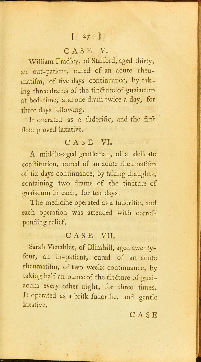 CASE V. William Fradley, of Stafford, aged thirty, an out-patient, cured of an acute rheu- matifm, of five days continuance, by tak- ing three drams of the tincture of guaiacum at bed-time, and one dram twice a day, for three days following. It operated as a fudorific, and the firft dofe proved laxative. CASE VI. A middle-aged gentleman, of a delicate conftitution, cured of an acute rheumatifm of fix days continuance, by taking draughts, containing two drams of the tincture of guaiacum in each, for ten days. The medicine operated as a fudorific, and each operation was attended with corref- ponding relief. CASE VII. Sarah Venables, of Blimhill, aged twenty- four, an in-patient, cured of an acute rheumatifm, of two weeks continuance, by taking half an ounce of the tincture of guai- acum every other night, for three times. It operated as a brifk fudorific, and gentle laxative. CASE