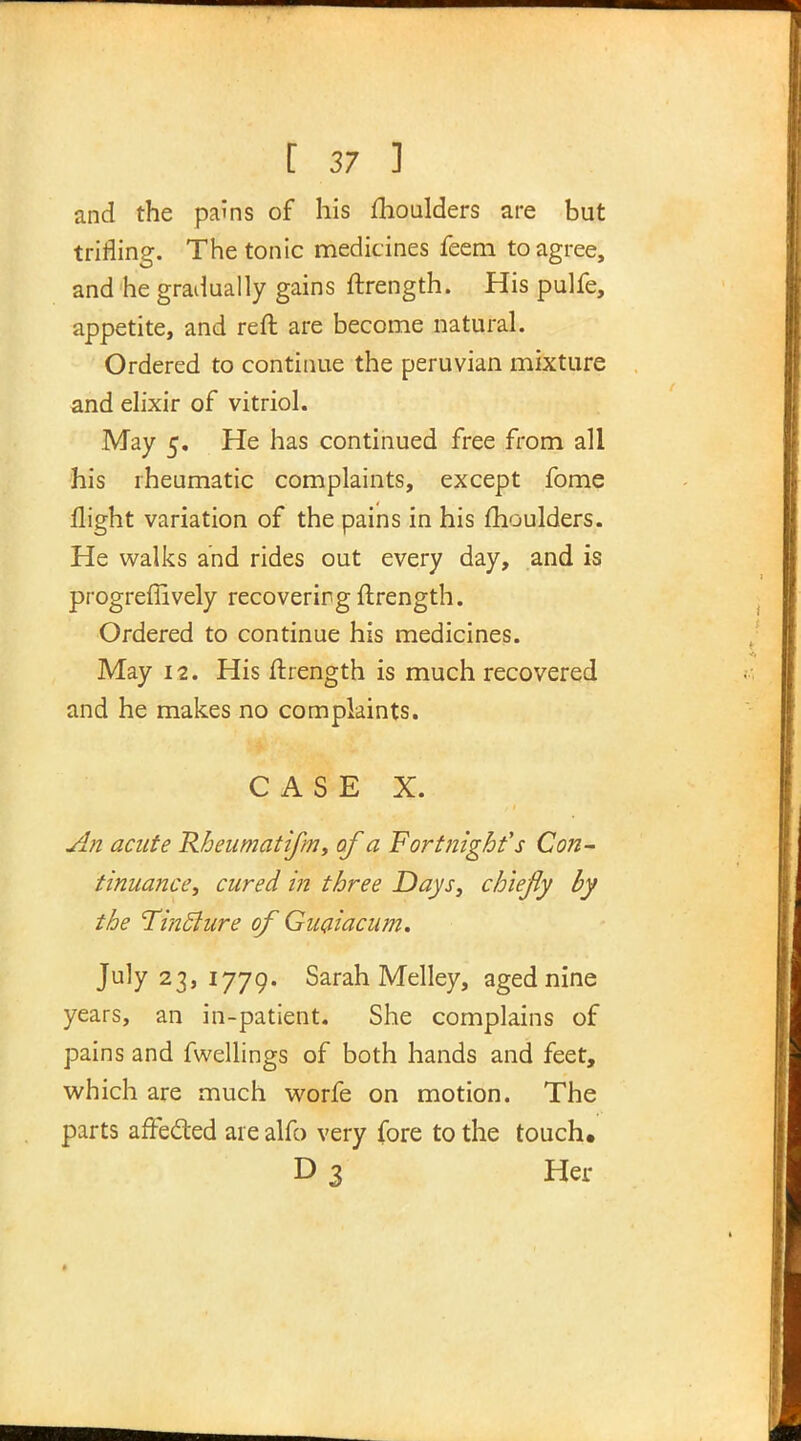 and the pains of his moulders are but trifling. The tonic medicines feem to agree, and he gradually gains ftrength. His pulfe, appetite, and reft are become natural. Ordered to continue the peruvian mixture and elixir of vitriol. May 5. He has continued free from all his rheumatic complaints, except fome flight variation of the pains in his moulders. He walks and rides out every day, and is progreffively recovering ftrength. Ordered to continue his medicines. May 12. His ftrength is much recovered and he makes no complaints. CASE X. An acute Rheumatifin, of a Fortnight's Con- tinuance, cured in three Days, chiefly by the Tinclure of Guaiacum. July 23, 1779. Sarah Melley, aged nine years, an in-patient. She complains of pains and fwellings of both hands and feet, which are much worfe on motion. The parts afFe&ed are alfo very fore to the touch. D 3 Her