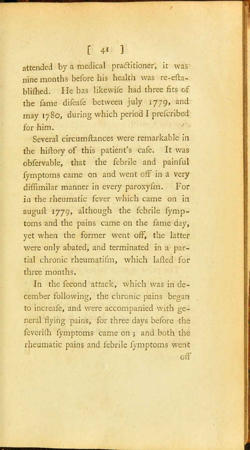 attended by a medical practitioner, it was nine months before his health was re-efta- blifhed. He has likewife had three fits of the fame difeafe between july 1779, and may 1780, during which period I prefcribed for him. * Several circumftances were remarkable in the hiftory of this patient's cafe. It was obfervable, that the febrile and painful fymptoms came on and went off in a very diffimilar manner in every paroxyfm. For in the rheumatic fever which came on in auguft 1779, although the febrile fymp- toms and the pains came on the fame day, yet when the former went off, the latter were only abated, and terminated in a par- tial chronic rheumatifm, which lafted for three months. In the fecond attack, which was in de- cember following, the chronic pains began to increafe, and were accompanied with ge- neral flying pains, for three days before the feverifli fymptoms came on ; and both the rheumatic pains and febrile fymptoms went oft