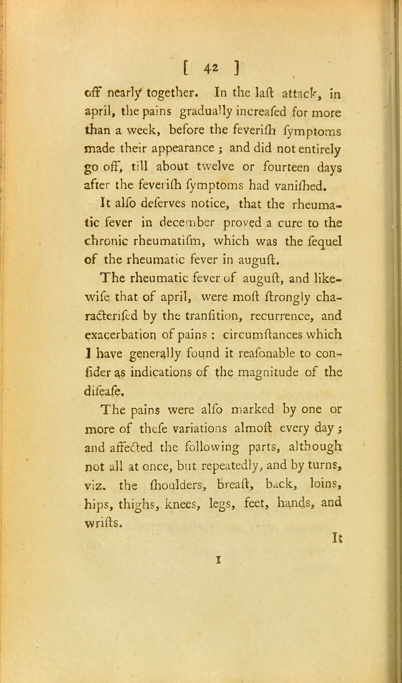 [ 4* ] 1 off nearly together. In the laft attack, in april, the pains gradually increafed for more than a week, before the feverim fymptoms made their appearance ; and did not entirely go off, till about twelve or fourteen days after the feverim fymptoms had vanimed. It alfo deferves notice, that the rheuma- tic fever in december proved a cure to the chronic rheumatifm, which was the fequel of the rheumatic fever in auguft. The rheumatic fever of auguft, and like- wile that of april, were raoft ftrongly cha- ractenftd by the transition, recurrence, and exacerbation of pains : circumftances which I have generally found it reafonable to con-r- fider as indications of the magnitude of the difeale. The pains were alfo marked by one or more of thefe variations almoft every day; and affe&ed the following parts, although not all at once, but repeatedly, and by turns, viz. the moulders, breaft, back, loins, hips, thighs, knees, legs, feet, hands, and w rifts. It I