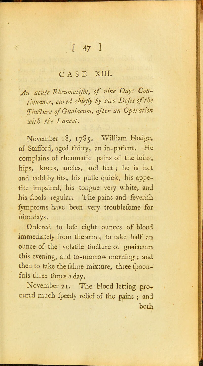 CASE XIII. An acute Rheumatifm, of nine Days Con- tinuance, cured chiefy by two Dofes of the tincture of Guaiacum, after an Operation with the Lancet. November *8, 1785. William Hodge, of Stafford, aged thirty, an in-patient. He complains of rheumatic pains of the loins, hips, knees, ancles, and feet; he is hot and cold by fits, his pulfe quick, his appe- tite impaired, his tongue very white, and his flools regular. The pains and feverifii fymptoms have been very troublefome for nine days. Ordered to lofe eight ounces of blood immediately from the arm; to take half an ounce of the volatile tindture of guaiacum this evening, and to-morrow morning ; and then to take the faline mixture, three fpoon- fuls three times a day. November 21; The blocd letting pro- cured much fpeedy relief of the pains ; and both