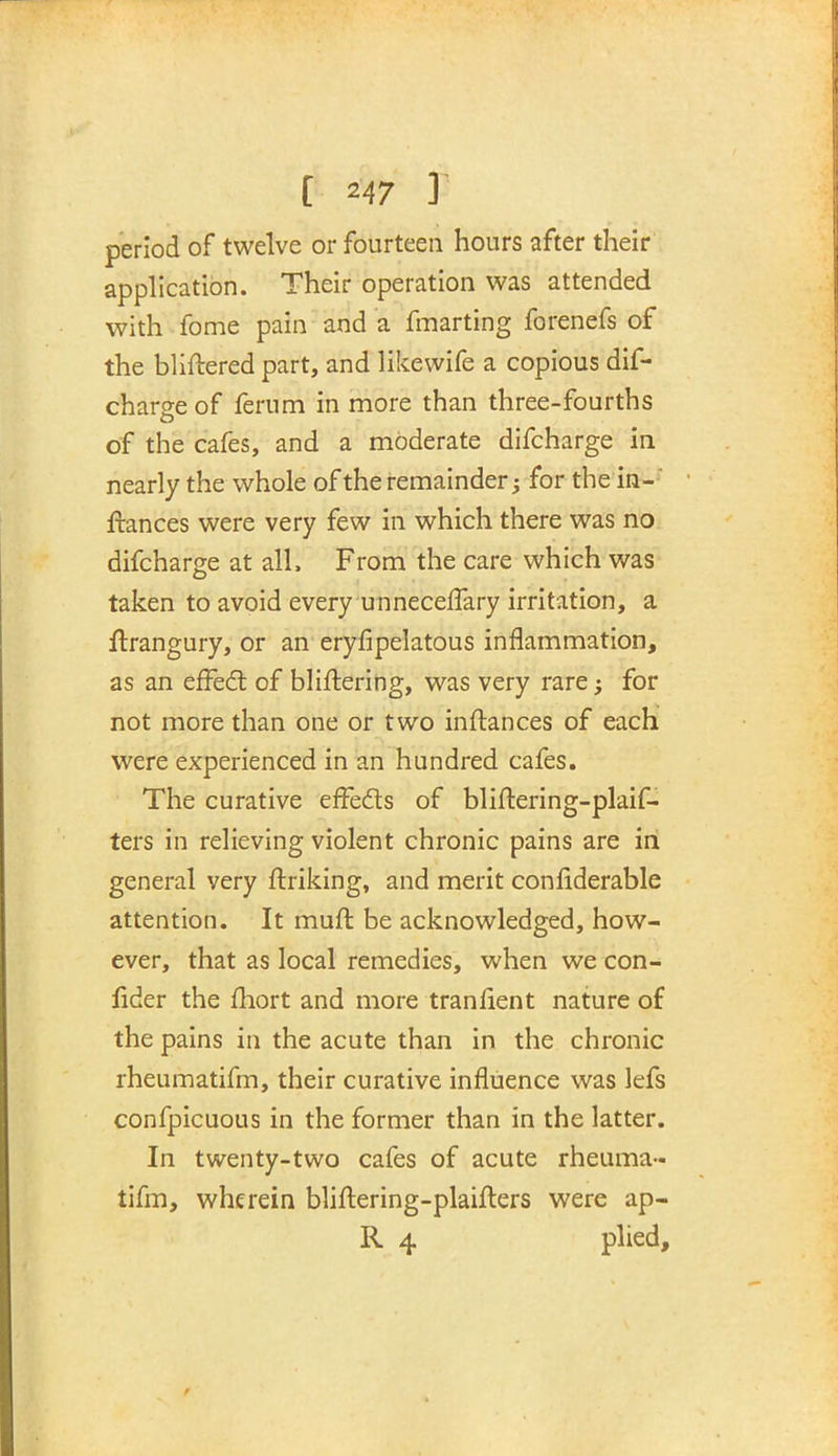 period of twelve or fourteen hours after their application. Their operation was attended with fome pain and a fmarting forenefs of the bliftered part, and likewife a copious dif- charge of ferum in more than three-fourths of the cafes, and a moderate difcharge in nearly the whole of the remainder; for the in- ftances were very few in which there was no difcharge at all, From the care which was taken to avoid every unneceffary irritation, a ftrangury, or an erysipelatous inflammation, as an effect of blistering, was very rare; for not more than one or two instances of each were experienced in an hundred cafes. The curative effects of bliftering-plaif- ters in relieving violent chronic pains are in general very striking, and merit considerable attention. It must be acknowledged, how- ever, that as local remedies, when we con- fider the fhort and more transient nature of the pains in the acute than in the chronic rheumatifm, their curative influence was lefs confpicuous in the former than in the latter. In twenty-two cafes of acute rheuma- tifm, wherein bliftering-plaisters were ap- R 4 plied,