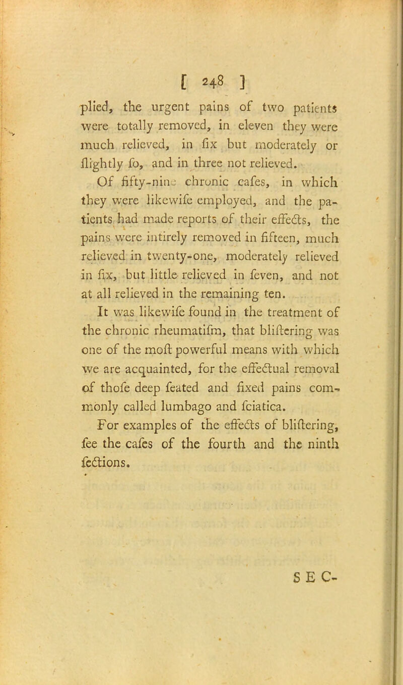 plied, the urgent pains of two patients were totally removed, in eleven they were much relieved, in fix but moderately or ilightly fo, and in three not relieved. Of fifty-nin • chrunic cafes, in which they were likewife employed, and the pa- tients had made reports of their effects, the pains were intirely removed in fifteen, much relieved in twenty-one, moderate!)' relieved in fix, but little relieved in feven, and not at all relieved in the remaining ten. It was likewife found in the treatment of the chronic rheumatifm, that Wittering was one of the mofl powerful means with which we are acquainted, for the effectual removal of thofe deep feated and fixed pains com- monly called lumbago and fciatica. For examples of the effects of bliftering, fee the cafes of the fourth and the ninth fcctions.