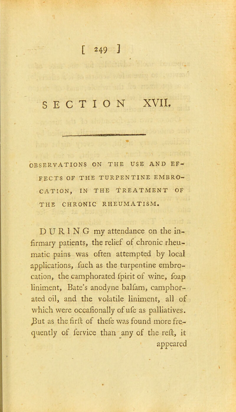 SECTION XVII. OBSERVATIONS ON THE USE AND EF- FECTS OF THE TURPENTINE EMBRO- CATION, IN THE TREATMENT OF THE CHRONIC RHEUMATISM. DURING my attendance on the in- firmary patients, the relief of chronic rheu- matic pains was often attempted by local applications, fuch as the turpentine embro- cation, the camphorated fpirit of wine, foap liniment, Bate's anodyne balfam, camphor- ated oil, and the volatile liniment, all of which were occalionally of ufe as palliatives. J3ut as the firft of thefe was found more fre- quently of fervice than any of the reft, it appeared