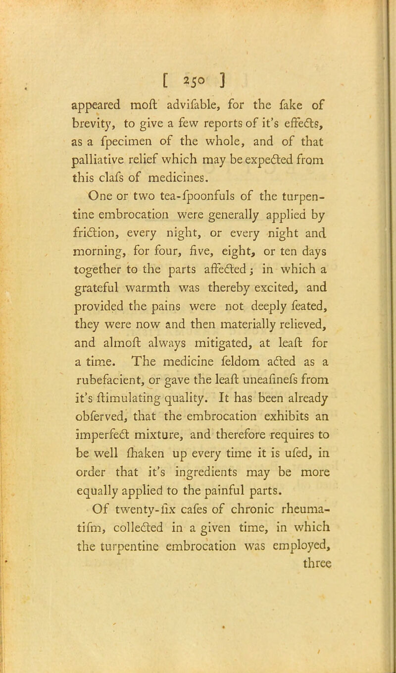 appeared moft advifable, for the fake of brevity, to give a few reports of it's effects, as a fpecimen of the whole, and of that palliative relief which may be expected from this clafs of medicines. One or two tea-fpoonfuls of the turpen- tine embrocation were generally applied by friction, every night, or every night and morning, for four, five, eight, or ten days together to the parts affected; in which a grateful warmth was thereby excited, and provided the pains were not deeply feated, they were now and then materially relieved, and almoft always mitigated, at leaft for a time. The medicine feldom acted as a rubefacient, or gave the leaft uneafinefs from it's ffimulating quality. It has been already obferved, that the embrocation exhibits an imperfect mixture, and therefore requires to be well fhaken up every time it is ufed, in order that it's ingredients may be more equally applied to the painful parts. Of twenty-fix cafes of chronic rheuma- tifm, collected in a given time, in which the turpentine embrocation was employed, three