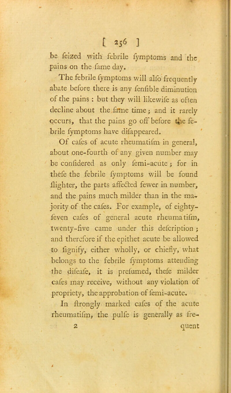t *5« ] be feized with febrile fymptoms and the pains on the fame day. The febrile fymptoms will alfo frequently abate before there is any fenfible diminution of the pains : but they will likewife as often decline about the fame time; and it rarely occurs, that the pains go off before t&e fe- brile fymptoms have difappeared. Of cafes of acute rheumatifm in general, about one-fourth of any given number may be confidered as only femi-acute; for in thefe the febrile fymptoms will be found Highter, the parts affected fewer in number, and the pains much milder than in the ma- jority of the cafes. For example, of eighty- feven cafes of general acute rheumatifm, twenty-five came under this defcription; and therefore if the epithet acute be allowed to fignify, either wholly, or chiefly, what belongs to the febrile fymptoms attending the difeafe, it is prefumed, thefe milder cafes may receive, without any violation of propriety, the approbation of femi-acute. In ftrongly marked cafes of the acute rheumatifm, the pulfe is generally as fre-