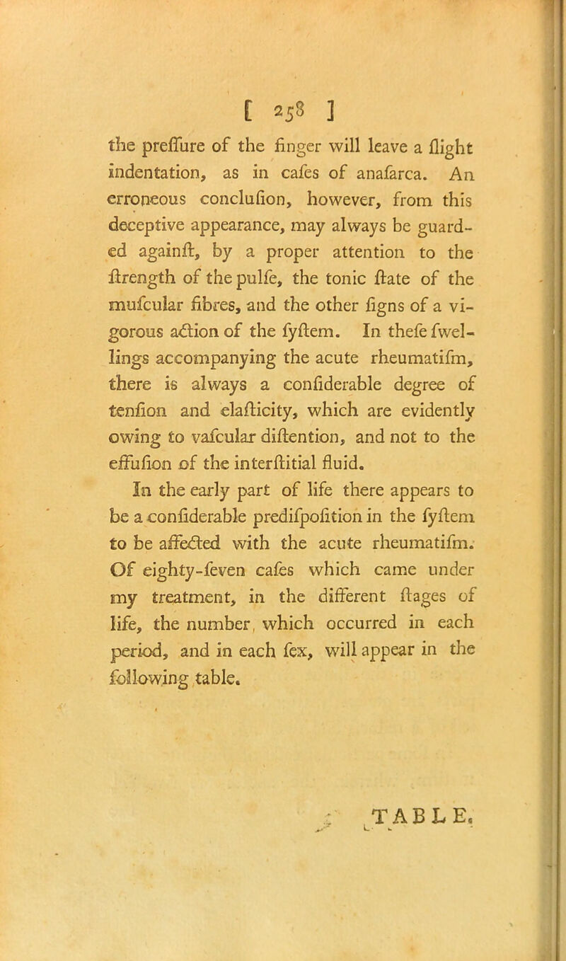 [ «5« ] the prefliire of the finger will leave a flight indentation, as in cafes of anafarca. An erroneous conclusion, however, from this deceptive appearance, may always be guard- ed againft, by a proper attention to the ilrength of the pulfe, the tonic ftate of the niufcular fibres, and the other figns of a vi- gorous action of the fyftem. In thefefwel- lings accompanying the acute rheumatifm, there is always a confiderable degree of tenfion and elafticity, which are evidently owing to vafcular diftention, and not to the effufion of the interftitial fluid. In the early part of life there appears to be a confiderable predifpofition in the fyftem to be affected with the acute rheumatifm. Of eighty-feven cafes which came under my treatment, in the different ft ages of life, the number, which occurred in each period, and in each fex, will appear in the following table. TABLE.