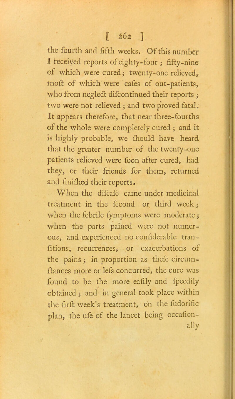 [ £62 ] the fourth and fifth weeks. Of this number I received reports of eighty-four ; fifty-nine of which were cured; twenty-one relieved, moft of which were cafes of out-patients, who from neglect difcontinued their reports; two were not relieved; and two proved fatal. It appears therefore, that near three-fourths of the whole were completely cured ; and it is highly probable, we mould have heard that the greater number of the twenty-one patients relieved were foon after cured, had they, or their friends for them, returned and finimed their reports. When the difeafe came under medicinal treatment in the fecond or third week; when the febrile fymptoms were moderate ; when the parts pained were not numer- ous, and experienced no confiderable tran- iitions, recurrences, or exacerbations of the pains; in proportion as thefe circum- flances more or lefs concurred, the cure was found to be the more eafily and fpeedily obtained ; and in general took place within the firft week's treatment, on the fudorific plan, the ufe of the lancet being occafion- ally