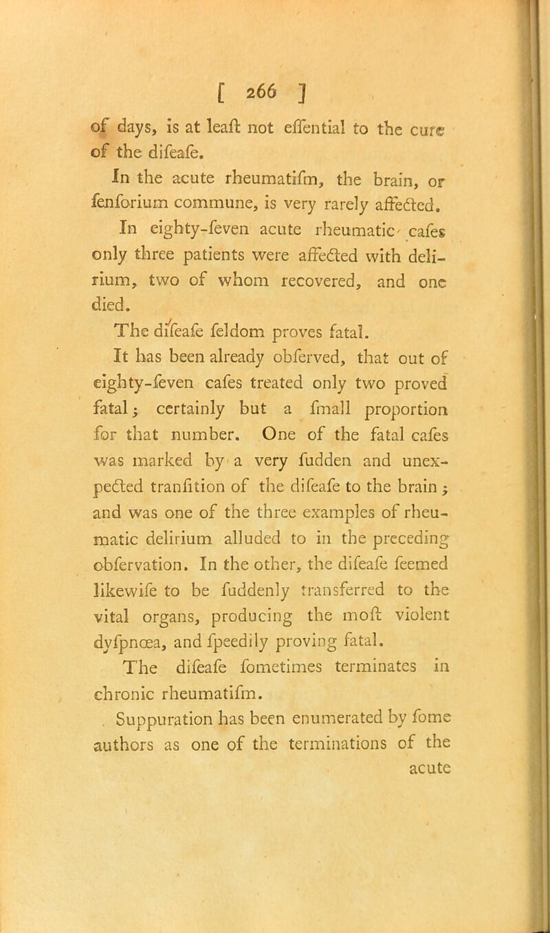of days, is at leaft not effential to the cure of the difeafe. In the acute rheumatifm, the brain, or fenforium commune, is very rarely affected. In eighty-feven acute rheumatic- cafes only three patients were affected with deli- rium, two of whom recovered, and one died. The difeafe feldom proves fatal. It has been already obferved, that out of eighty-feven cafes treated only two proved fatal; certainly but a fmall proportion for that number. One of the fatal cafes was marked by1 a very fudden and unex- pected tranfition of the difeafe to the brain ; and was one of the three examples of rheu- matic delirium alluded to in the preceding obfervation. In the other, the difeafe feemed likewife to be fuddenly transferred to the vital organs, producing the moft violent dyfpncea, andfpeedily proving fatal. The difeafe fometimes terminates in chronic rheumatifm. . Suppuration has been enumerated by fome authors as one of the terminations of the acute