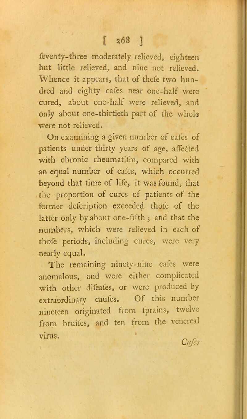 [ *68 ] feventy-three moderately relieved, eighteen but little relieved, and nine not relieved. Whence it appears, that of thefe two hun- dred and eighty cafes near one-half were cured, about one-half were relieved, and only about one-thirtieth part of the whole were not relieved. On examining a given number of cafes of patients under thirty years of age, affected with chronic rheumatifm, compared with an equal number of cafes, which occurred beyond that time of life, it was found, that the proportion of cures of patients of the former defcription exceeded thdfe of the latter only by about one-fifth ; and that the numbers, which were relieved in each of thofe periods, including cures, were very nearly equal. The remaining ninety-nine cafes were anomalous, and were either complicated with other difeafes, or were produced by extraordinary caufes. Of this number nineteen originated from fprains, twelve from bruifes, and ten from the venereal virus. Cafes