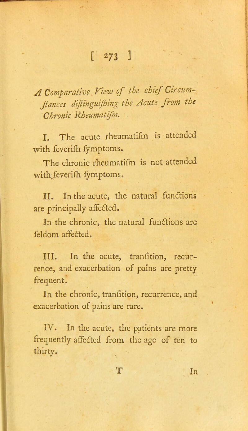 A Comparative View of the chief Circum- fiances difiinguijhing the Acute from the Chronic Rheumatifm. L The acute rheumatifm is attended with feverifli fymptoms. The chronic rheumatifm is not attended with.feverim fymptoms. II. In the acute, the natural functions are principally affected. In the chronic, the natural functions are feldom affected. III. In the acute, tranfition, recur- rence, and exacerbation of pains are pretty frequent. In the chronic, tranfition, recurrence, and exacerbation of pains are rare. IV. In the acute, the patients are more frequently affected from the age of ten to thirty. T In