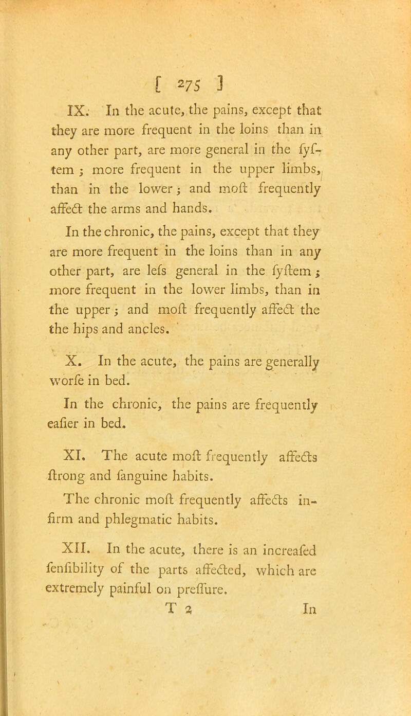 IX. In the acute, the pains, except that they are more frequent in the loins than in any other part, are more general in the fyf- tem ; more frequent in the upper limbs, than in the lower; and mod frequently affect the arms and hands. In the chronic, the pains, except that they are more frequent in the loins than in any other part, are lefs general in the fyftem ; more frequent in the lower limbs, than in the upper; and molt frequently affect the the hips and ancles. X. In the acute, the pains are generally worfe in bed. In the chronic, the pains are frequently eafier in bed. XI. The acute moff frequently affects flrong and fanguine habits. The chronic moft frequently affects in- firm and phlegmatic habits. XII. In the acute, there is an increafed fenfibility of the parts affected, which are extremely painful on preffure. T % In