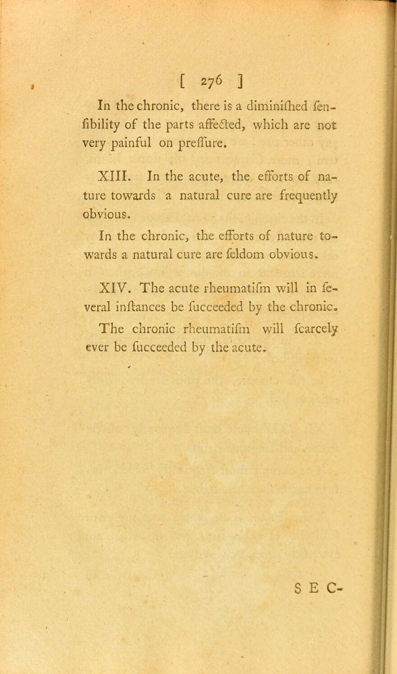 ■Mi p j if, In the chronic, there is a diminished fen- fibility of the parts affected, which are not very painful on preffure. XIII. In the acute, the efforts of na- ture towards a natural cure are frequently obvious. In the chronic, the efforts of nature to- wards a natural cure are feldom obvious. XIV. The acute rheumatifm will in fe- veral inftances be fucceeded by the chronic. The chronic rheumatifm will fcarcely ever be fucceeded by the acute. SEC-