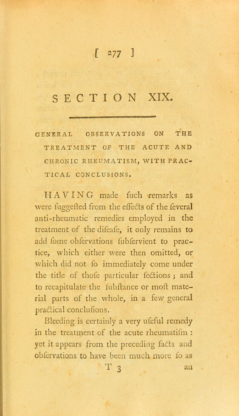 SECTION XIX. GENERAL OBSERVATIONS ON THE TREATMENT OF THE ACUTE AND CHRONIC RHEUMATISM, WITH PRAC- TICAL CONCLUSIONS. HAVING made fuch \remarks as were fuggefted from the effects of the feveral anti-rheumatic remedies employed in the treatment of the difeafe, it only remains to add fome observations fubfervient to prac- tice, which either were then omitted, or which did not fo immediately come under the title of thofe particular fections; and to recapitulate the fubftance or moft mate- rial parts of the whole, in a few general practical conclufions. Bleeding is certainly a very ufeful remedy in the treatment of the acute rheumatifm : yet it appears from the preceding facts and obfervations to have been much more fo as