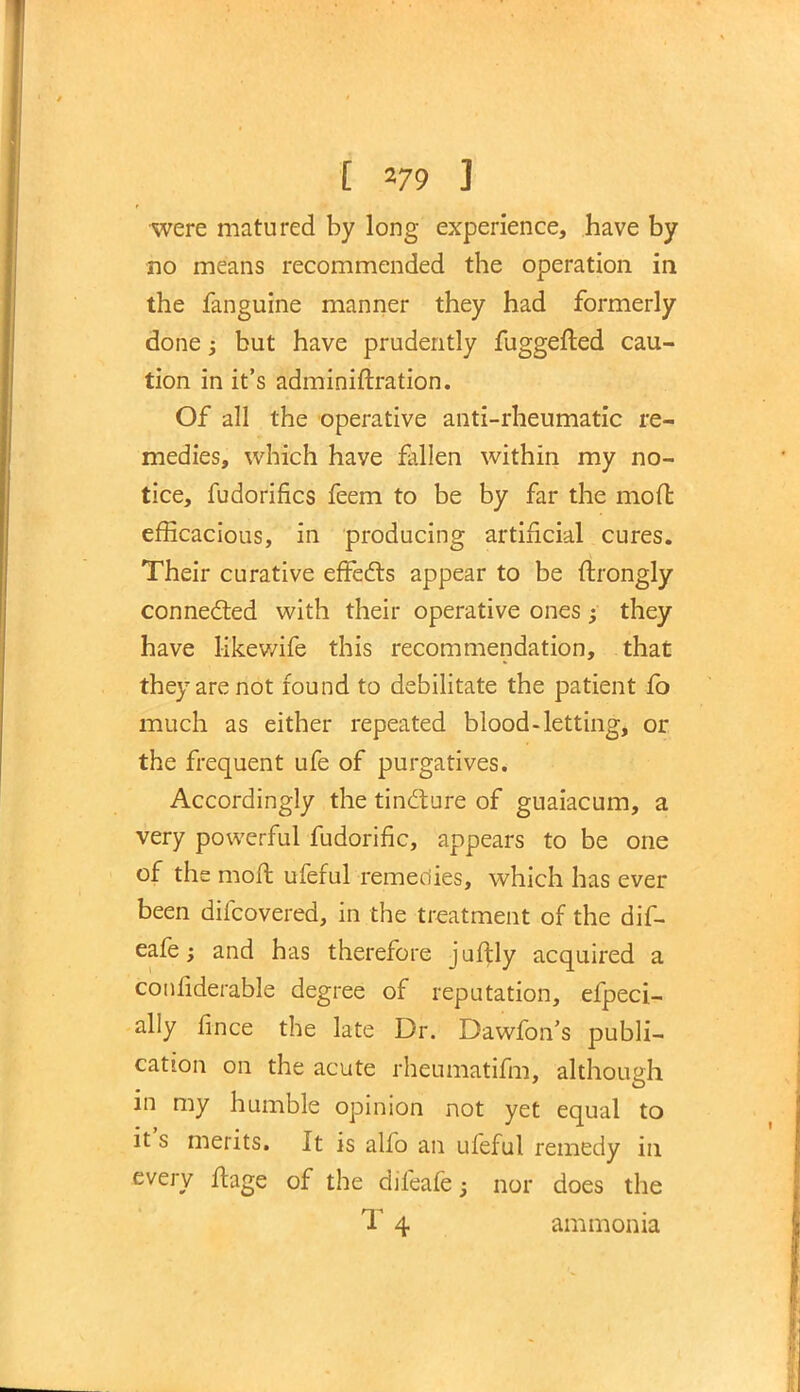 were matured by long experience, have by no means recommended the operation in the fanguine manner they had formerly done; but have prudently fuggefted cau- tion in it's adminiftration. Of all the operative anti-rheumatic re- medies, which have fallen within my no- tice, fudorifics feem to be by far the molt efficacious, in producing artificial cures. Their curative effects appear to be ftrongly connected with their operative ones; they have likewife this recommendation, that they are not found to debilitate the patient fo much as either repeated blood-letting, or the frequent ufe of purgatives. Accordingly the tincture of guaiacum, a very powerful fudorific, appears to be one of the moft ufeful remedies, which has ever been difcovered, in the treatment of the dif- eafe; and has therefore juftly acquired a confiderable degree of reputation, efpeci- ally fince the late Dr. Dawfon's publi- cation on the acute rheumatifm, although in my humble opinion not yet equal to it's merits. It is alfo an ufeful remedy in every ftage of the difeafe; nor does the T 4 ammonia