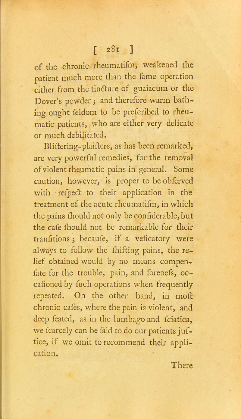 of the chronic rheumatifm, weakened the patient much more than the fame operation either from the tincture of guaiacum or the Dover's pcwder; and therefore warm bath- ing ought feldom to be prefcribed to rheu- matic patients, who are either very delicate or much debilitated. Bliftering-plaifters, as has been remarked, are very powerful remedies, for the removal of violent rheumatic pains in general. Some caution, however, is proper to be obferved with refpecl: to their application in the treatment of the acute rheumatifm, in which the pains mould not only be considerable, but the cafe mould not be remarkable for their tranfitions; becaufe, if a veficatory were always to follow the mifting pains, the re- lief obtained would by no means compen- fate for the trouble, pain, and forenefs, oc- casioned by fuch operations when frequently repeated. On the other hand, in mod chronic cafes, where the pain is violent, and deep feated, as in the lumbago and fciatica, we fcarcely can be faid to do our patients juf- tice, if we omit to recommend their appli- cation. There